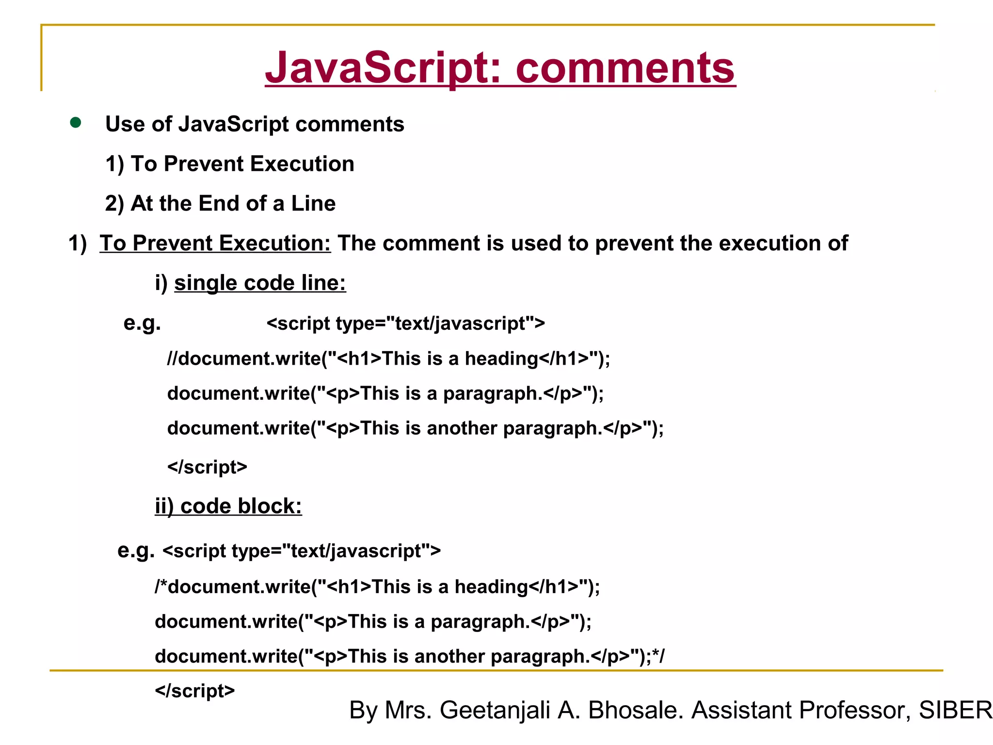 JavaScript: comments
•   Use of JavaScript comments
    1) To Prevent Execution
    2) At the End of a Line
1) To Prevent Execution: The comment is used to prevent the execution of
         i) single code line:
     e.g.               <script type="text/javascript">
            //document.write("<h1>This is a heading</h1>");
            document.write("<p>This is a paragraph.</p>");
            document.write("<p>This is another paragraph.</p>");

            </script>

         ii) code block:
     e.g. <script type="text/javascript">
         /*document.write("<h1>This is a heading</h1>");
         document.write("<p>This is a paragraph.</p>");
         document.write("<p>This is another paragraph.</p>");*/
         </script>
                                 By Mrs. Geetanjali A. Bhosale. Assistant Professor, SIBER
 