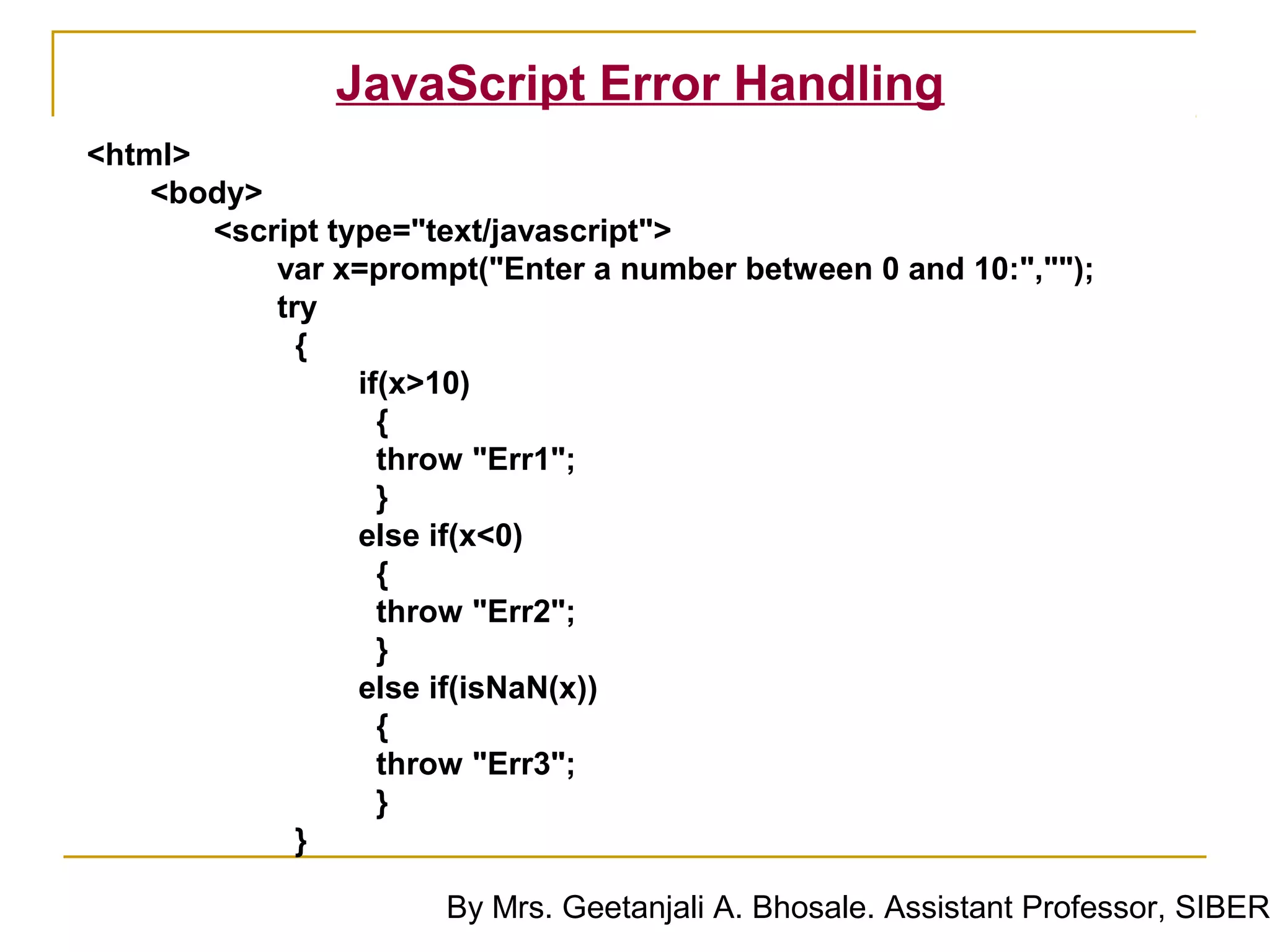 JavaScript Error Handling
<html>
    <body>
       <script type="text/javascript">
           var x=prompt("Enter a number between 0 and 10:","");
           try
             {
                 if(x>10)
                   {
                   throw "Err1";
                   }
                 else if(x<0)
                   {
                   throw "Err2";
                   }
                 else if(isNaN(x))
                   {
                   throw "Err3";
                   }
             }

                      By Mrs. Geetanjali A. Bhosale. Assistant Professor, SIBER
 