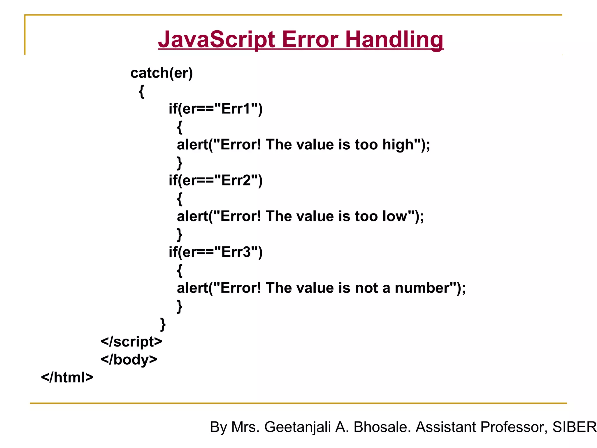 JavaScript Error Handling
              catch(er)
                {
                     if(er=="Err1")
                       {
                       alert("Error! The value is too high");
                       }
                     if(er=="Err2")
                       {
                       alert("Error! The value is too low");
                       }
                     if(er=="Err3")
                       {
                       alert("Error! The value is not a number");
                       }
                   }
          </script>
          </body>
</html>


                          By Mrs. Geetanjali A. Bhosale. Assistant Professor, SIBER
 