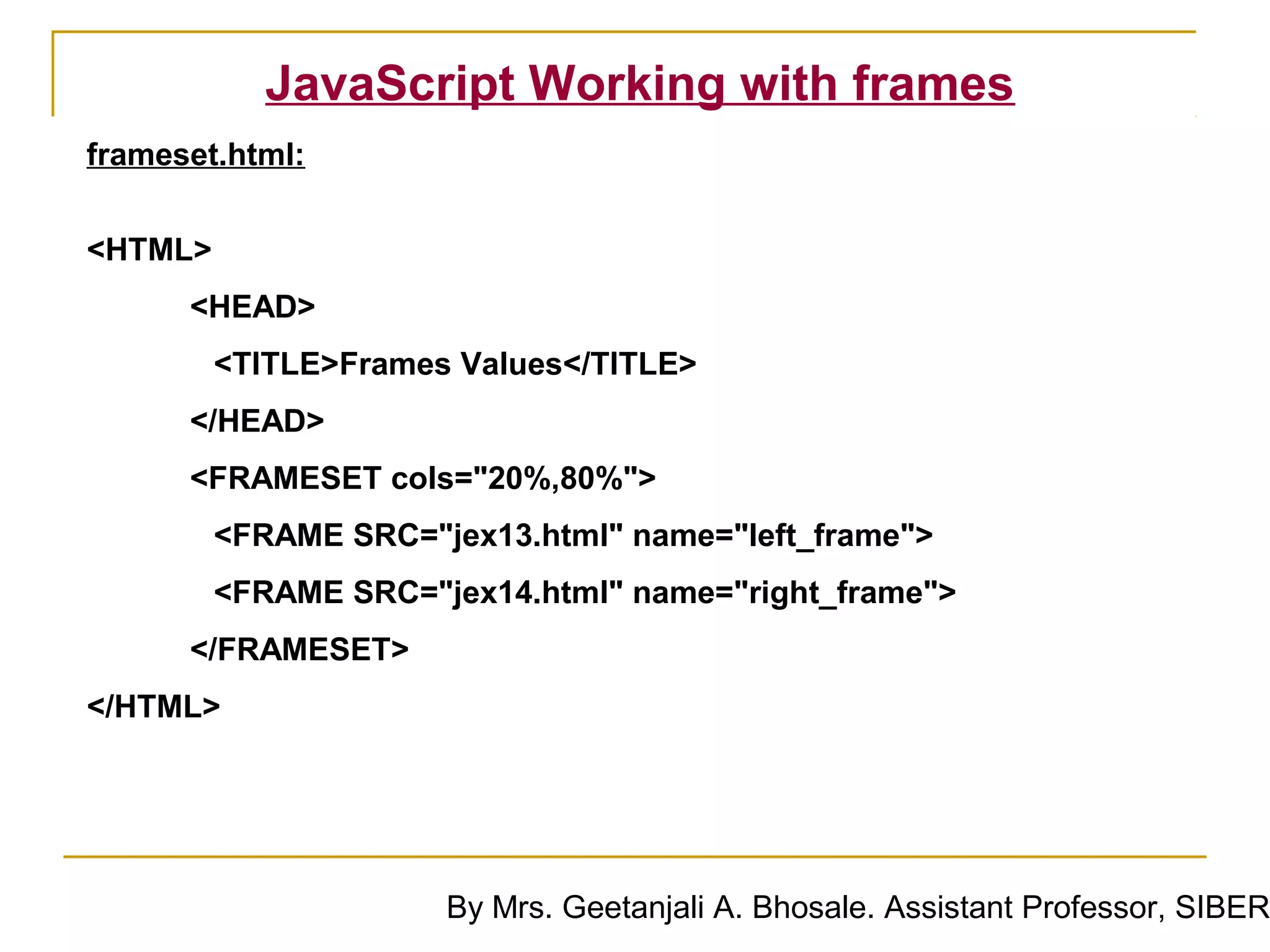 JavaScript Working with frames
frameset.html:


<HTML>
      <HEAD>
         <TITLE>Frames Values</TITLE>
      </HEAD>
      <FRAMESET cols="20%,80%">
         <FRAME SRC="jex13.html" name="left_frame">
         <FRAME SRC="jex14.html" name="right_frame">
      </FRAMESET>
</HTML>




                      By Mrs. Geetanjali A. Bhosale. Assistant Professor, SIBER
 