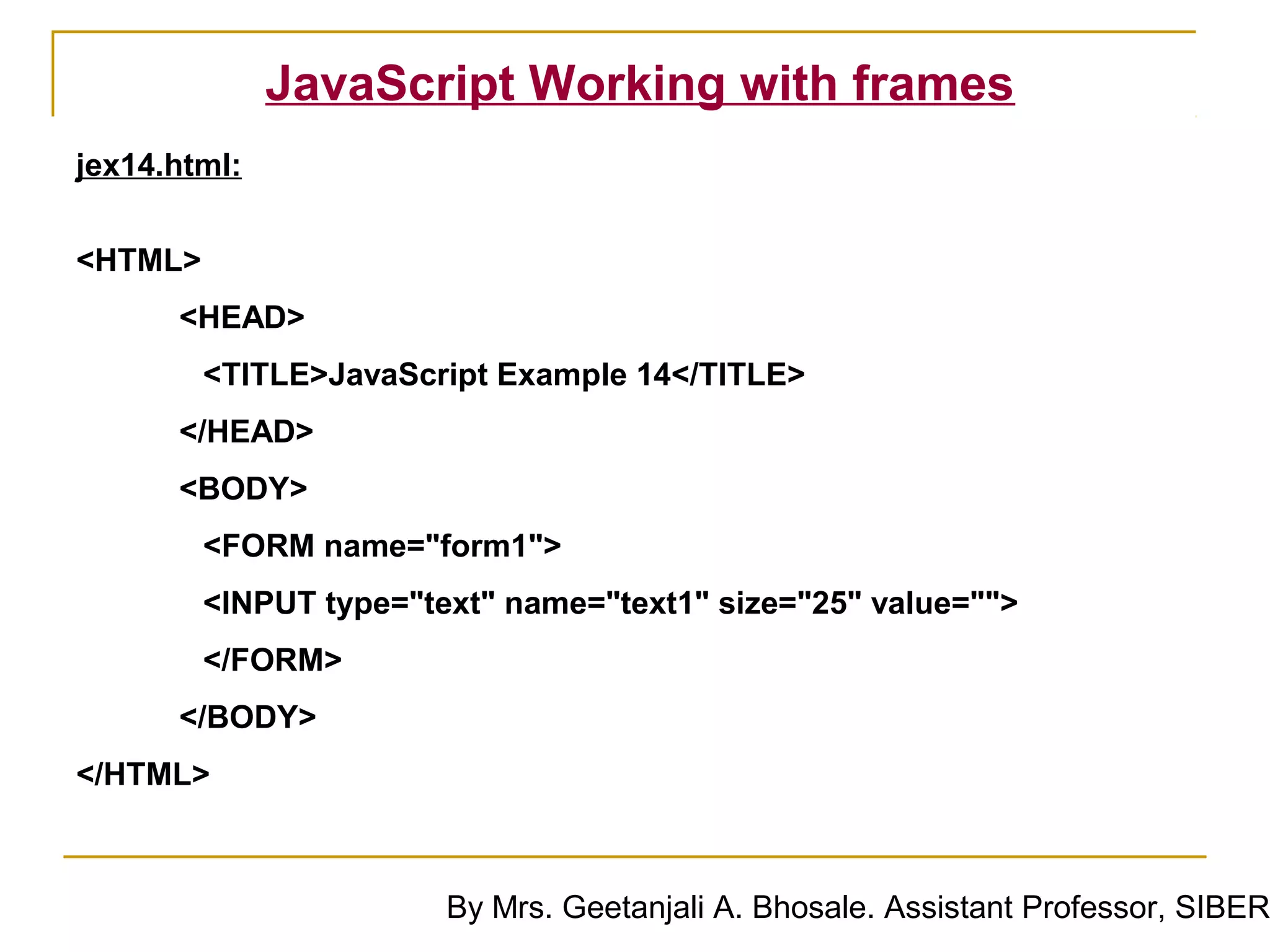 JavaScript Working with frames
jex14.html:


<HTML>
      <HEAD>
         <TITLE>JavaScript Example 14</TITLE>
      </HEAD>
      <BODY>
         <FORM name="form1">
         <INPUT type="text" name="text1" size="25" value="">
         </FORM>
      </BODY>
</HTML>



                        By Mrs. Geetanjali A. Bhosale. Assistant Professor, SIBER
 