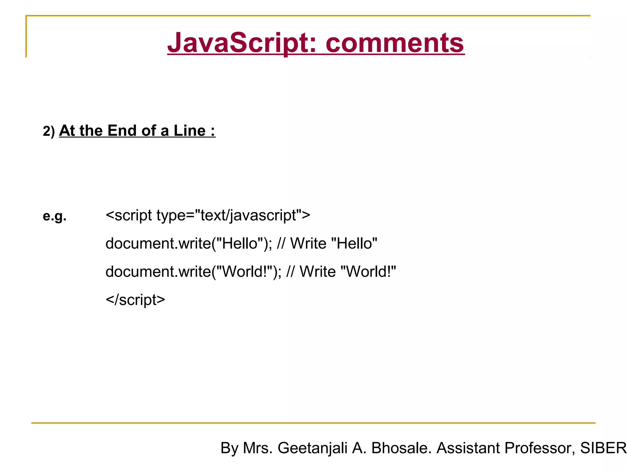 JavaScript: comments


2) At the End of a Line :




e.g.     <script type="text/javascript">
         document.write("Hello"); // Write "Hello"
         document.write("World!"); // Write "World!"
         </script>




                            By Mrs. Geetanjali A. Bhosale. Assistant Professor, SIBER
 