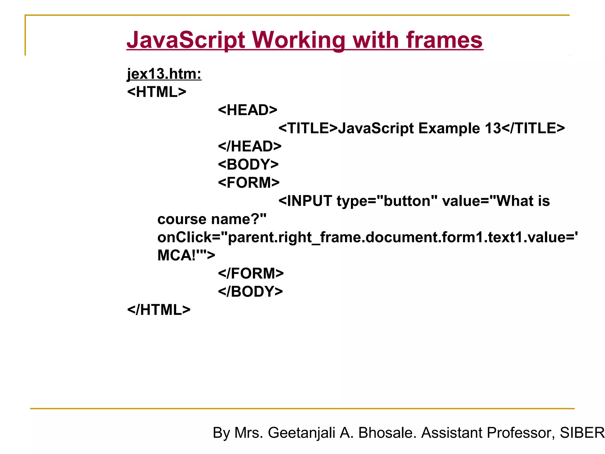 JavaScript Working with frames
jex13.htm:
<HTML>
             <HEAD>
                    <TITLE>JavaScript Example 13</TITLE>
            </HEAD>
            <BODY>
            <FORM>
                    <INPUT type="button" value="What is
    course name?"
    onClick="parent.right_frame.document.form1.text1.value='
    MCA!'">
            </FORM>
            </BODY>
</HTML>




             By Mrs. Geetanjali A. Bhosale. Assistant Professor, SIBER
 