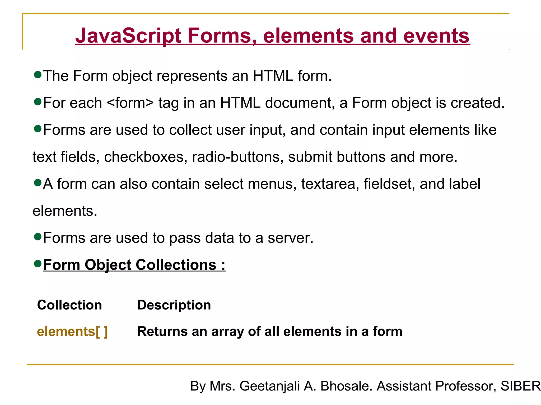 JavaScript Forms, elements and events

•The Form object represents an HTML form.
•For each <form> tag in an HTML document, a Form object is created.
•Forms are used to collect user input, and contain input elements like
text fields, checkboxes, radio-buttons, submit buttons and more.

•A form can also contain select menus, textarea, fieldset, and label
elements.

•Forms are used to pass data to a server.
•Form Object Collections :
Collection     Description
elements[ ]    Returns an array of all elements in a form



                       By Mrs. Geetanjali A. Bhosale. Assistant Professor, SIBER
 