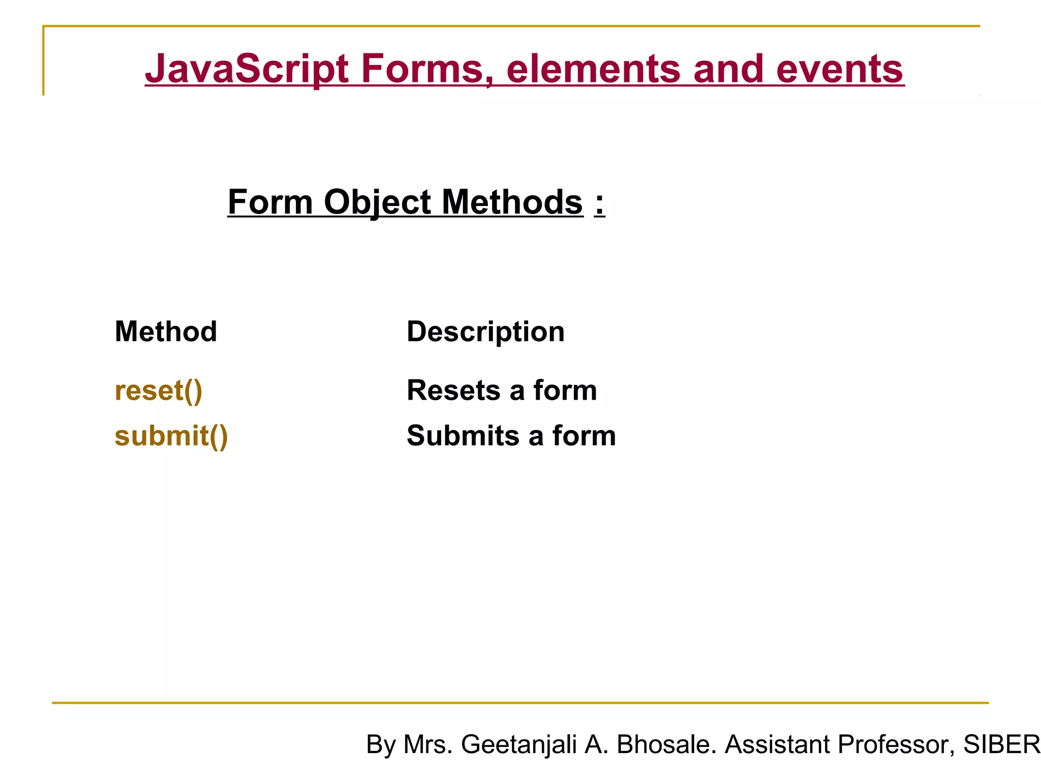 JavaScript Forms, elements and events


          Form Object Methods :


Method              Description

reset()             Resets a form
submit()            Submits a form




                 By Mrs. Geetanjali A. Bhosale. Assistant Professor, SIBER
 
