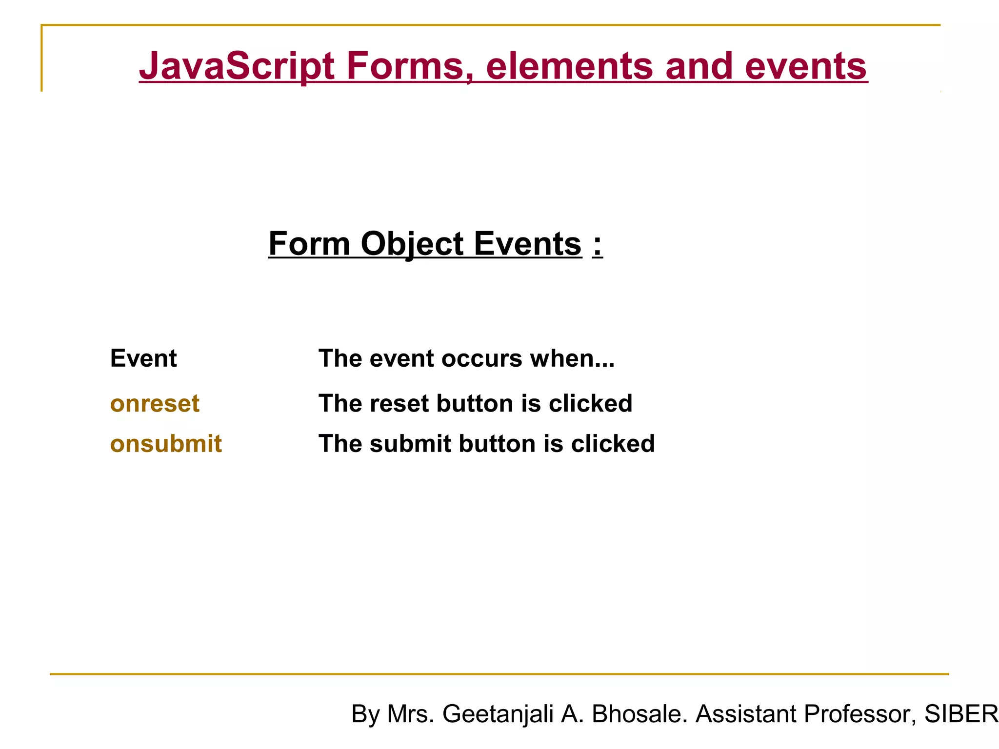 JavaScript Forms, elements and events



           Form Object Events :


Event        The event occurs when...
onreset      The reset button is clicked
onsubmit     The submit button is clicked




               By Mrs. Geetanjali A. Bhosale. Assistant Professor, SIBER
 