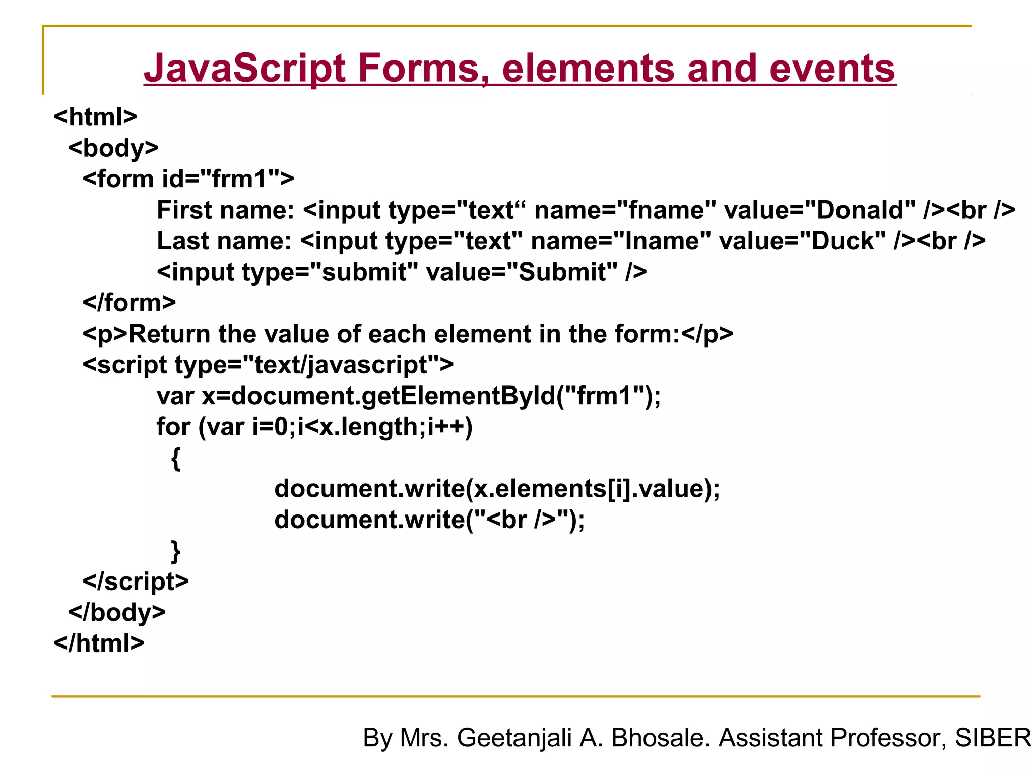 JavaScript Forms, elements and events
<html>
 <body>
  <form id="frm1">
        First name: <input type="text“ name="fname" value="Donald" /><br />
        Last name: <input type="text" name="lname" value="Duck" /><br />
        <input type="submit" value="Submit" />
  </form>
  <p>Return the value of each element in the form:</p>
  <script type="text/javascript">
        var x=document.getElementById("frm1");
        for (var i=0;i<x.length;i++)
          {
                   document.write(x.elements[i].value);
                   document.write("<br />");
          }
  </script>
 </body>
</html>


                        By Mrs. Geetanjali A. Bhosale. Assistant Professor, SIBER
 