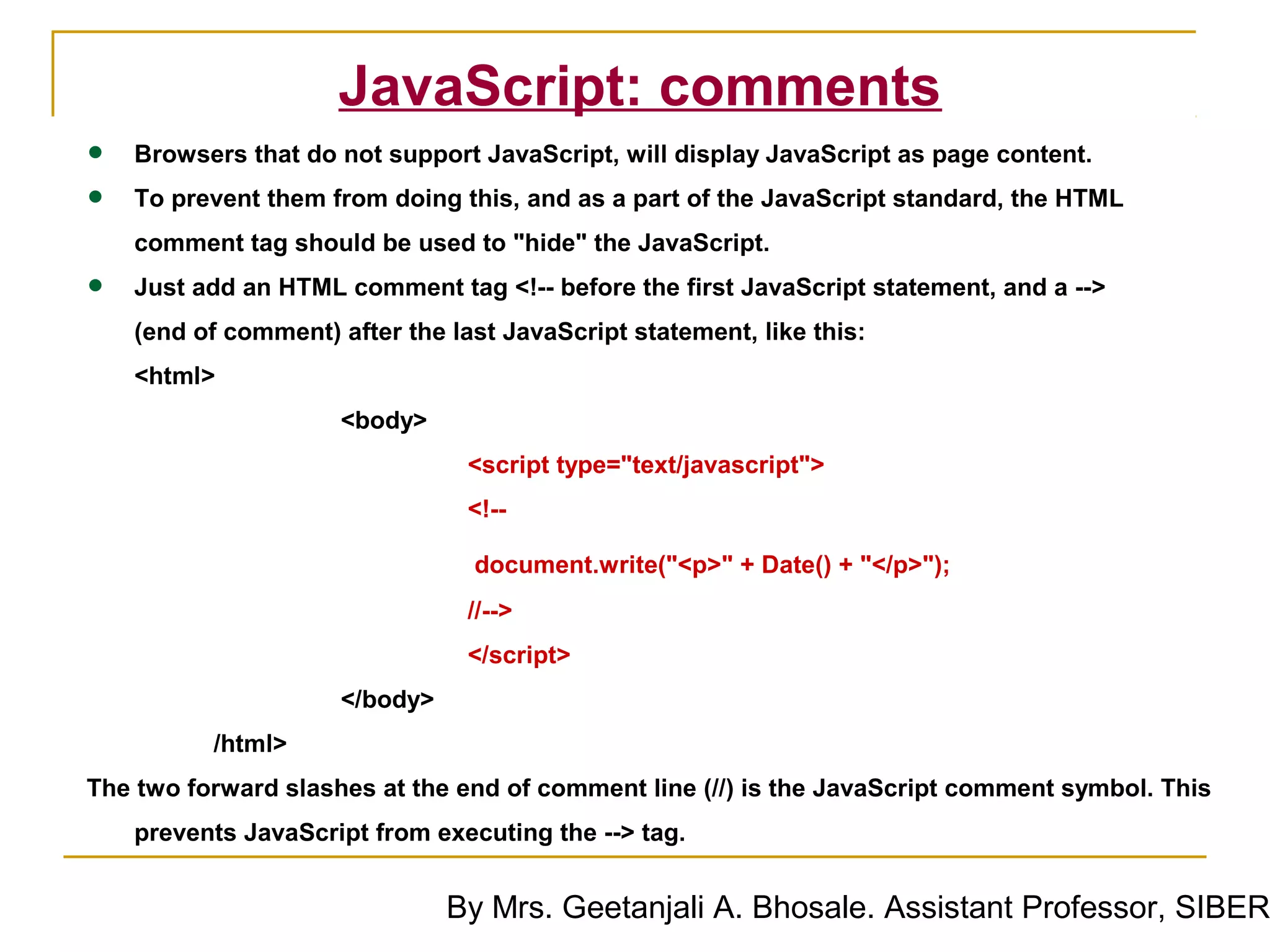 JavaScript: comments
•   Browsers that do not support JavaScript, will display JavaScript as page content.

•   To prevent them from doing this, and as a part of the JavaScript standard, the HTML
    comment tag should be used to "hide" the JavaScript.

•   Just add an HTML comment tag <!-- before the first JavaScript statement, and a -->
    (end of comment) after the last JavaScript statement, like this:
    <html>
                      <body>
                                 <script type="text/javascript">
                                 <!--

                                 document.write("<p>" + Date() + "</p>");
                                 //-->
                                 </script>
                      </body>
          /html>
The two forward slashes at the end of comment line (//) is the JavaScript comment symbol. This
    prevents JavaScript from executing the --> tag.


                                By Mrs. Geetanjali A. Bhosale. Assistant Professor, SIBER
 