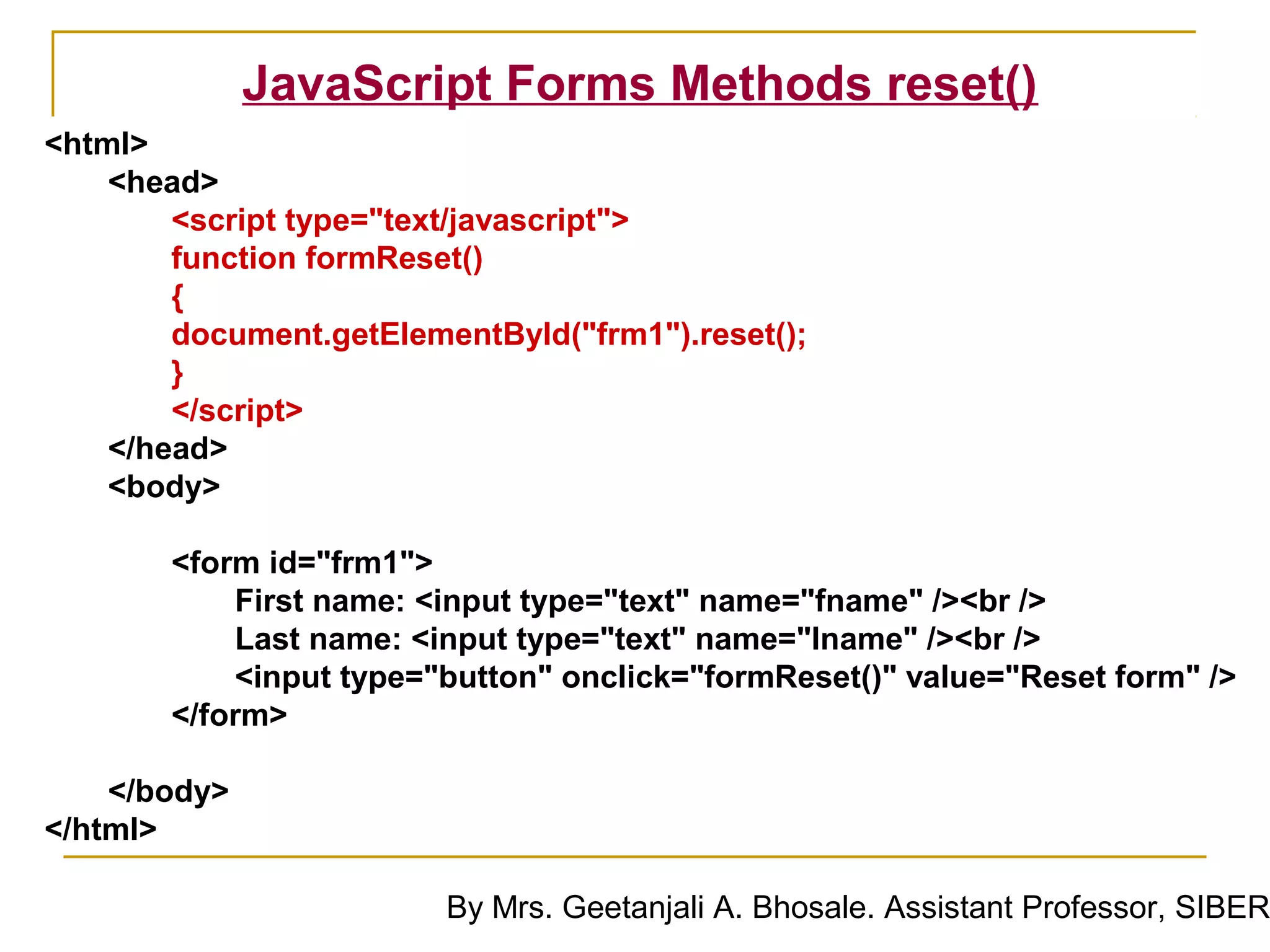 JavaScript Forms Methods reset()
<html>
    <head>
        <script type="text/javascript">
        function formReset()
        {
        document.getElementById("frm1").reset();
        }
        </script>
    </head>
    <body>

       <form id="frm1">
           First name: <input type="text" name="fname" /><br />
           Last name: <input type="text" name="lname" /><br />
           <input type="button" onclick="formReset()" value="Reset form" />
       </form>

    </body>
</html>

                         By Mrs. Geetanjali A. Bhosale. Assistant Professor, SIBER
 