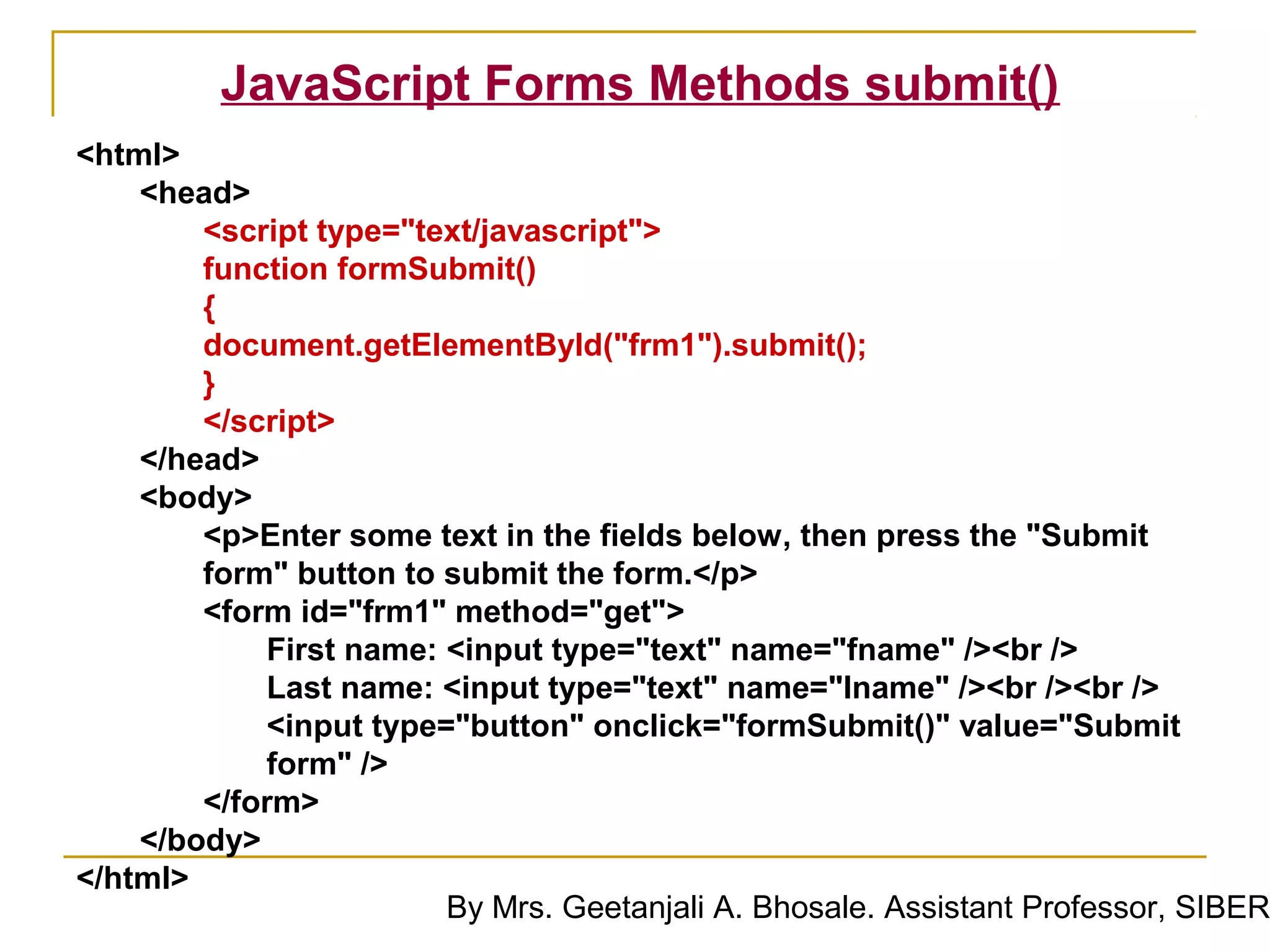 JavaScript Forms Methods submit()
<html>
    <head>
        <script type="text/javascript">
        function formSubmit()
        {
        document.getElementById("frm1").submit();
        }
        </script>
    </head>
    <body>
        <p>Enter some text in the fields below, then press the "Submit
        form" button to submit the form.</p>
        <form id="frm1" method="get">
            First name: <input type="text" name="fname" /><br />
            Last name: <input type="text" name="lname" /><br /><br />
            <input type="button" onclick="formSubmit()" value="Submit
            form" />
        </form>
    </body>
</html>
                        By Mrs. Geetanjali A. Bhosale. Assistant Professor, SIBER
 