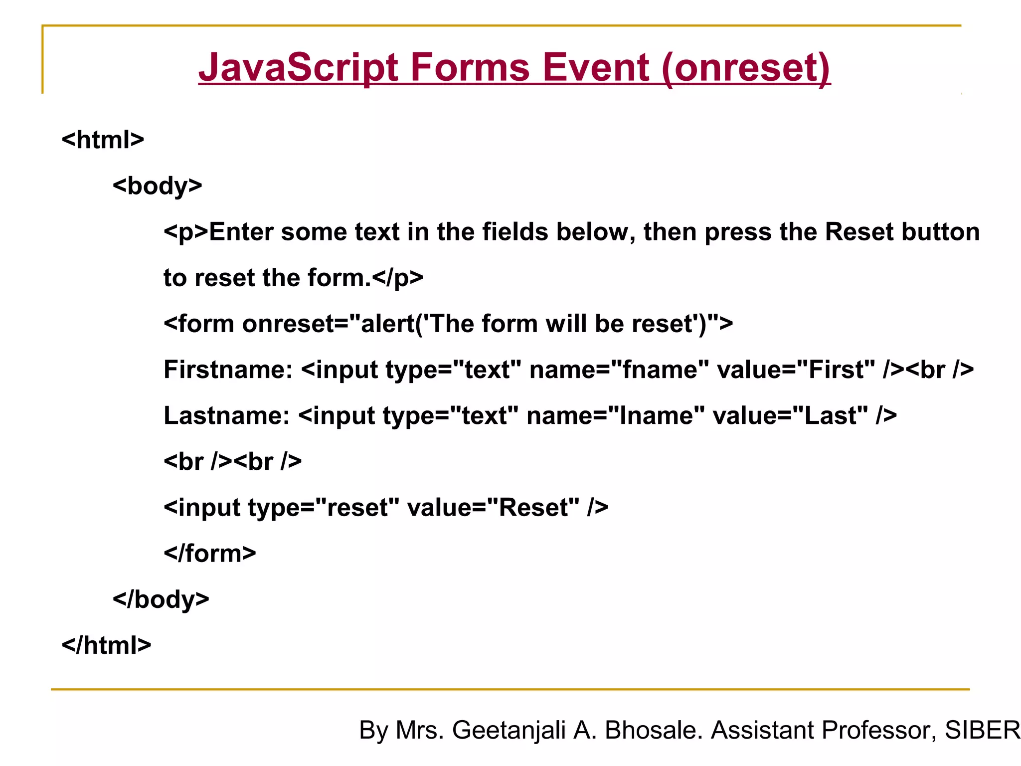 JavaScript Forms Event (onreset)
<html>
   <body>
          <p>Enter some text in the fields below, then press the Reset button
          to reset the form.</p>
          <form onreset="alert('The form will be reset')">
          Firstname: <input type="text" name="fname" value="First" /><br />
          Lastname: <input type="text" name="lname" value="Last" />
          <br /><br />
          <input type="reset" value="Reset" />
          </form>
   </body>
</html>


                          By Mrs. Geetanjali A. Bhosale. Assistant Professor, SIBER
 