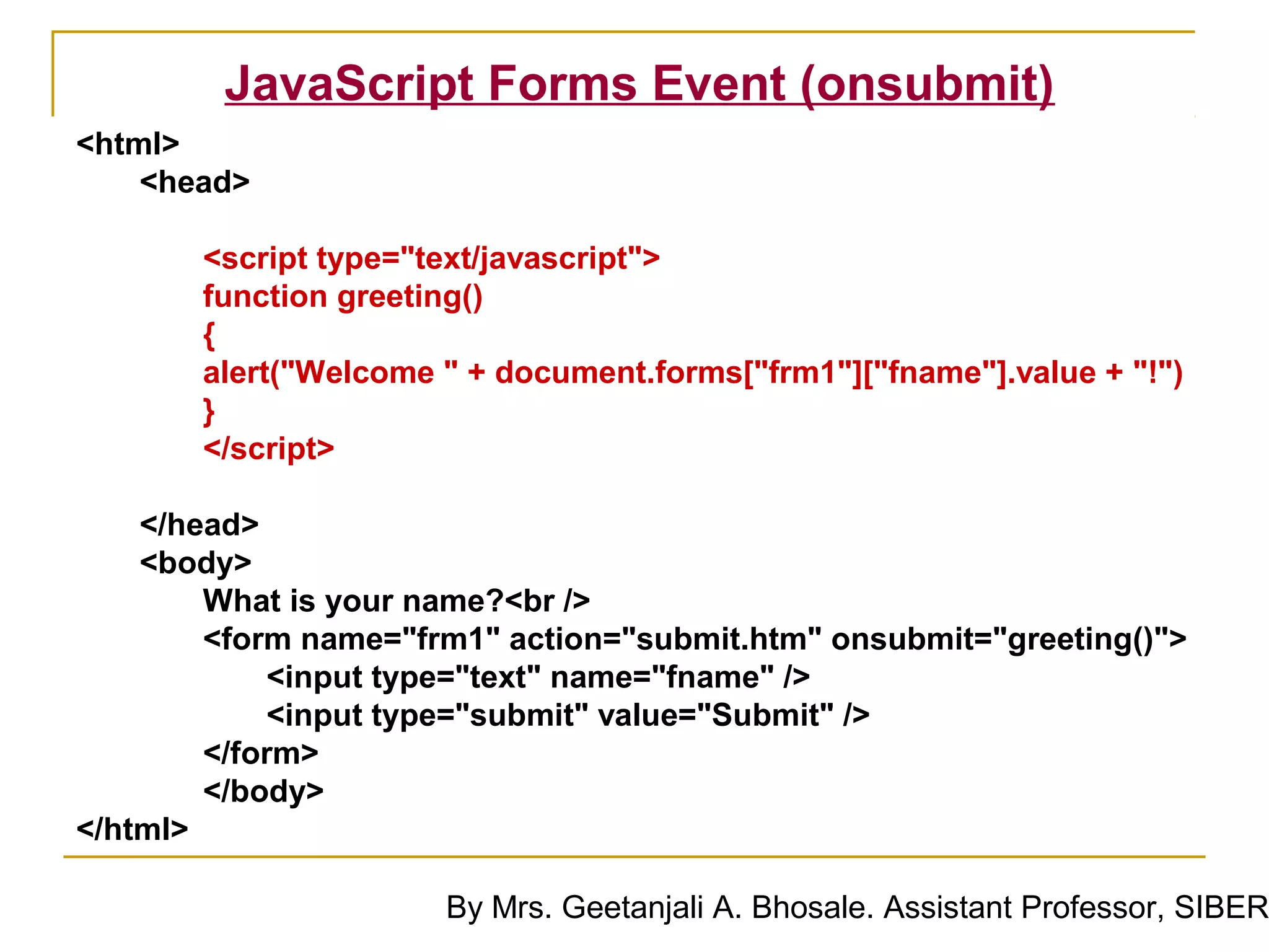 JavaScript Forms Event (onsubmit)
<html>
    <head>

       <script type="text/javascript">
       function greeting()
       {
       alert("Welcome " + document.forms["frm1"]["fname"].value + "!")
       }
       </script>

    </head>
    <body>
        What is your name?<br />
        <form name="frm1" action="submit.htm" onsubmit="greeting()">
            <input type="text" name="fname" />
            <input type="submit" value="Submit" />
        </form>
        </body>
</html>

                      By Mrs. Geetanjali A. Bhosale. Assistant Professor, SIBER
 