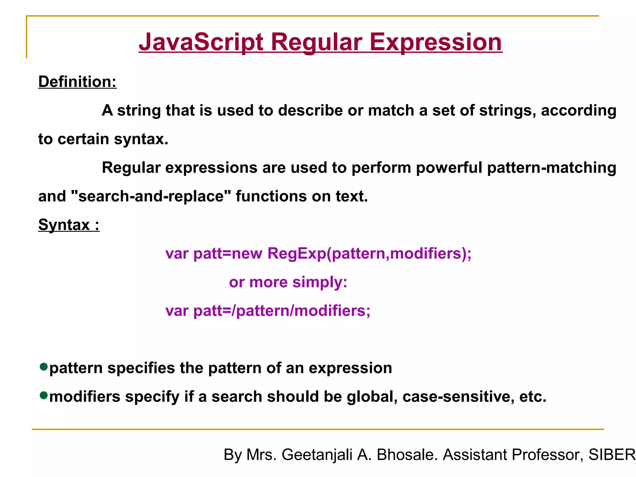 JavaScript Regular Expression
Definition:
           A string that is used to describe or match a set of strings, according
to certain syntax.
           Regular expressions are used to perform powerful pattern-matching
and "search-and-replace" functions on text.
Syntax :
                   var patt=new RegExp(pattern,modifiers);
                            or more simply:
                   var patt=/pattern/modifiers;


•pattern specifies the pattern of an expression
•modifiers specify if a search should be global, case-sensitive, etc.
                           By Mrs. Geetanjali A. Bhosale. Assistant Professor, SIBER
 