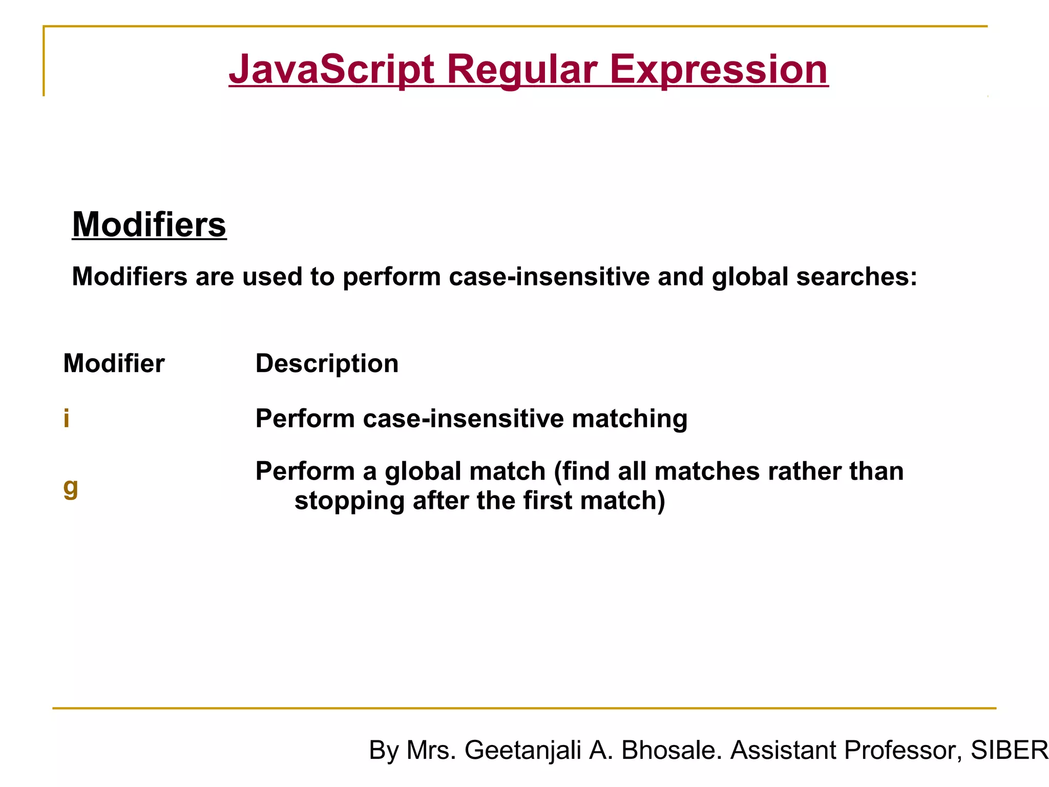 JavaScript Regular Expression


    Modifiers
    Modifiers are used to perform case-insensitive and global searches:


Modifier          Description

i                 Perform case-insensitive matching

                  Perform a global match (find all matches rather than
g
                     stopping after the first match)




                           By Mrs. Geetanjali A. Bhosale. Assistant Professor, SIBER
 