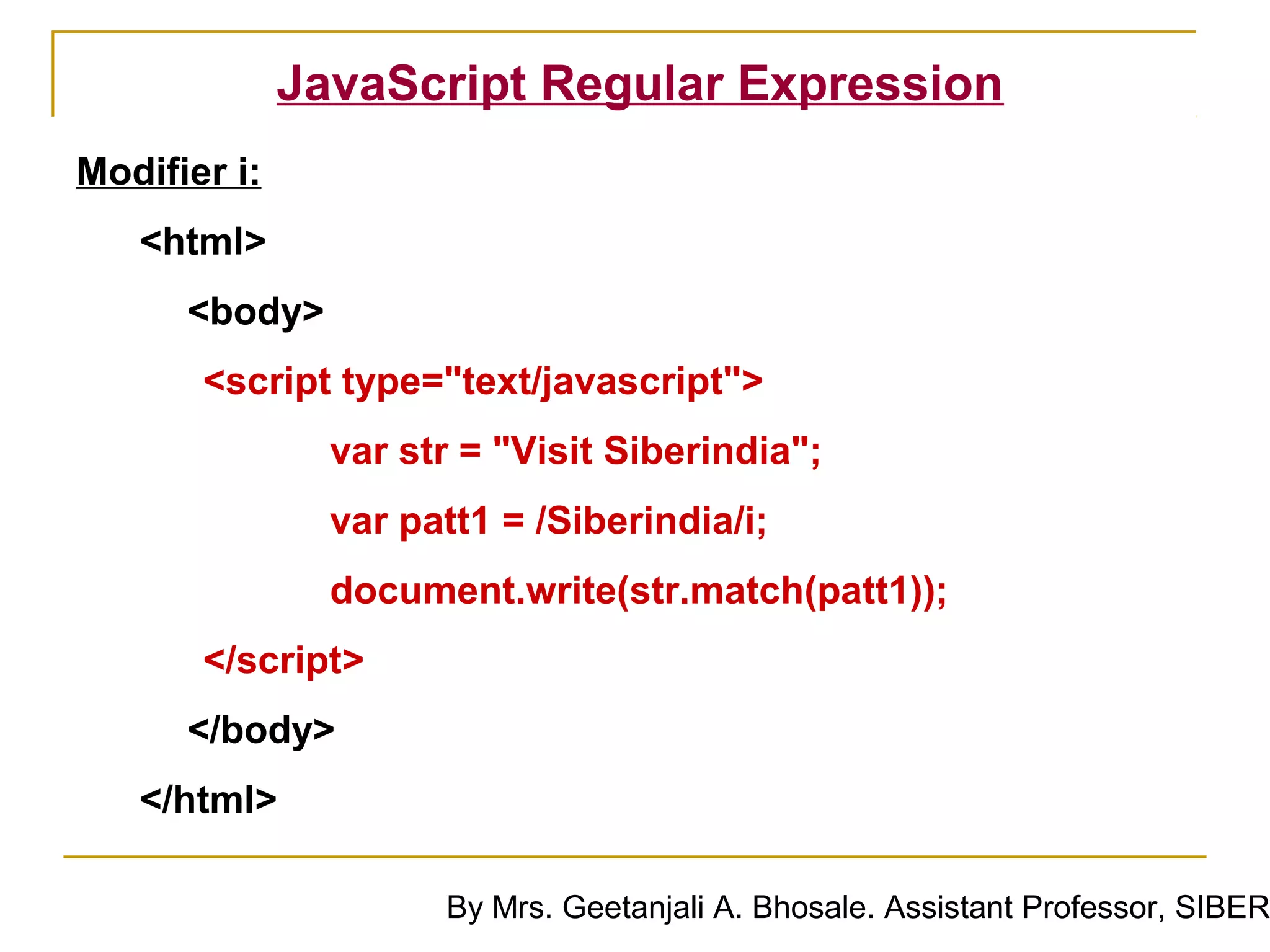 JavaScript Regular Expression
Modifier i:
   <html>
      <body>
       <script type="text/javascript">
                var str = "Visit Siberindia";
                var patt1 = /Siberindia/i;
                document.write(str.match(patt1));
       </script>
      </body>
   </html>

                      By Mrs. Geetanjali A. Bhosale. Assistant Professor, SIBER
 