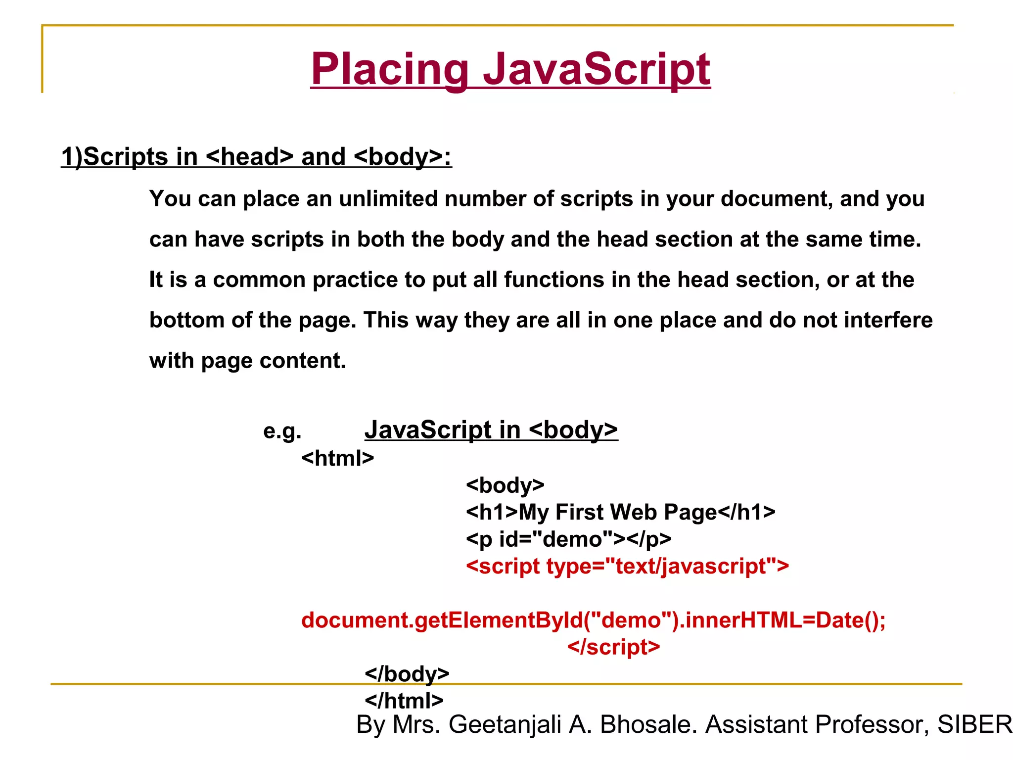 Placing JavaScript
1)Scripts in <head> and <body>:
       You can place an unlimited number of scripts in your document, and you
       can have scripts in both the body and the head section at the same time.
       It is a common practice to put all functions in the head section, or at the
       bottom of the page. This way they are all in one place and do not interfere
       with page content.


                  e.g.     JavaScript in <body>
                      <html>
                                   <body>
                                   <h1>My First Web Page</h1>
                                   <p id="demo"></p>
                                   <script type="text/javascript">

                     document.getElementById("demo").innerHTML=Date();
                                           </script>
                         </body>
                         </html>
                            By Mrs. Geetanjali A. Bhosale. Assistant Professor, SIBER
 