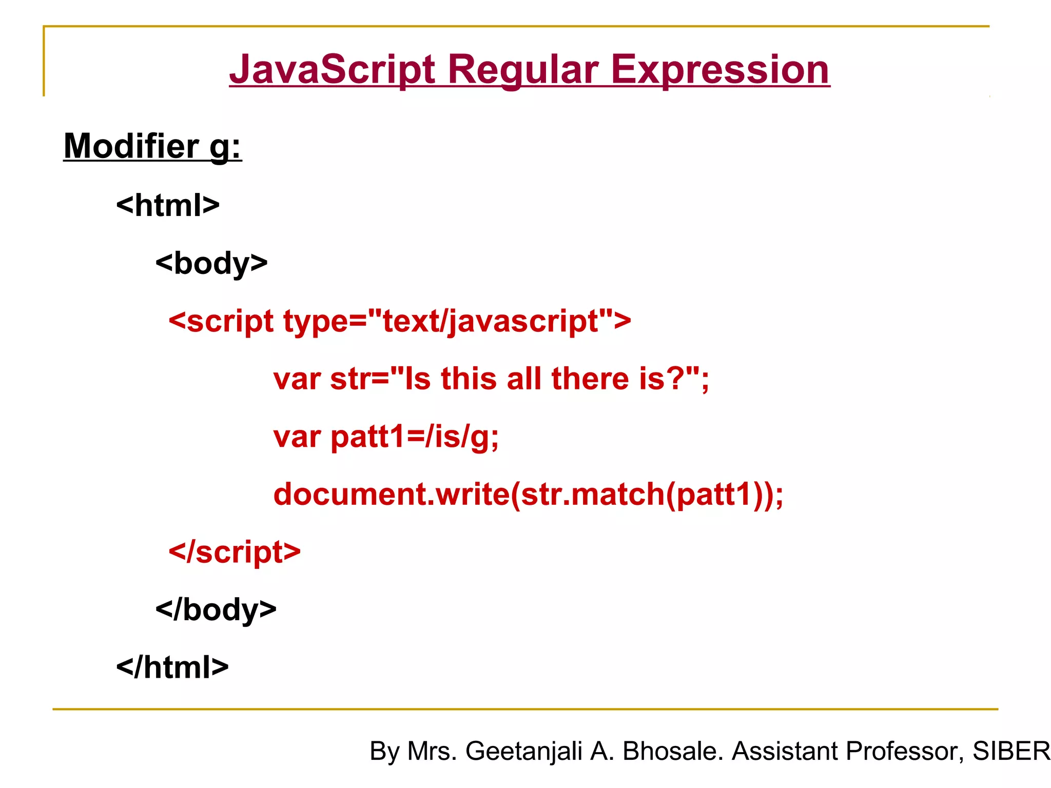JavaScript Regular Expression
Modifier g:
   <html>
     <body>
      <script type="text/javascript">
              var str="Is this all there is?";
              var patt1=/is/g;
              document.write(str.match(patt1));
      </script>
     </body>
   </html>

                     By Mrs. Geetanjali A. Bhosale. Assistant Professor, SIBER
 