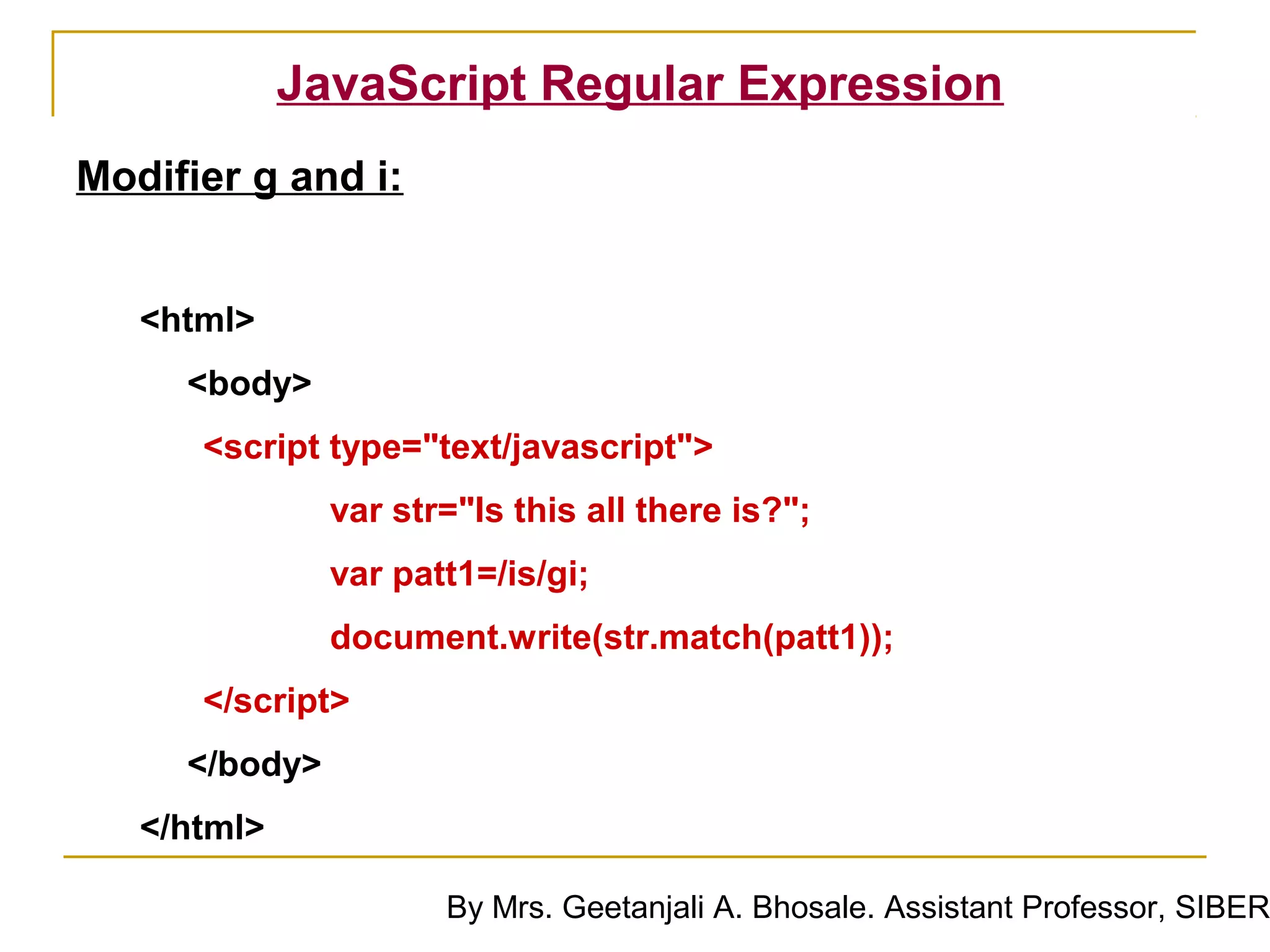 JavaScript Regular Expression
Modifier g and i:


   <html>
     <body>
      <script type="text/javascript">
               var str="Is this all there is?";
               var patt1=/is/gi;
               document.write(str.match(patt1));
      </script>
     </body>
   </html>

                      By Mrs. Geetanjali A. Bhosale. Assistant Professor, SIBER
 