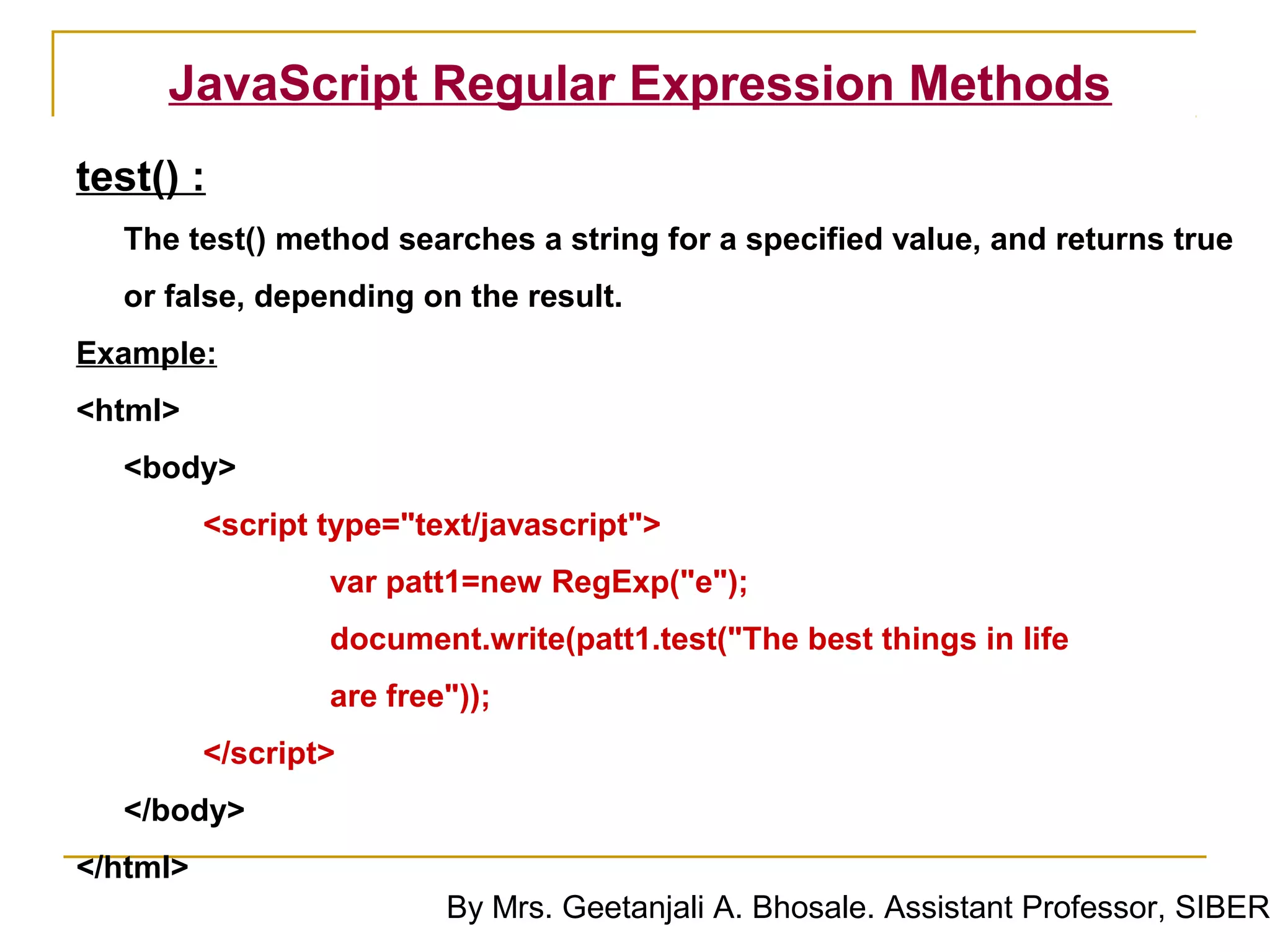 JavaScript Regular Expression Methods
test() :
  The test() method searches a string for a specified value, and returns true
  or false, depending on the result.
Example:
<html>
  <body>
          <script type="text/javascript">
                  var patt1=new RegExp("e");
                  document.write(patt1.test("The best things in life
                  are free"));
          </script>
  </body>
</html>
                          By Mrs. Geetanjali A. Bhosale. Assistant Professor, SIBER
 