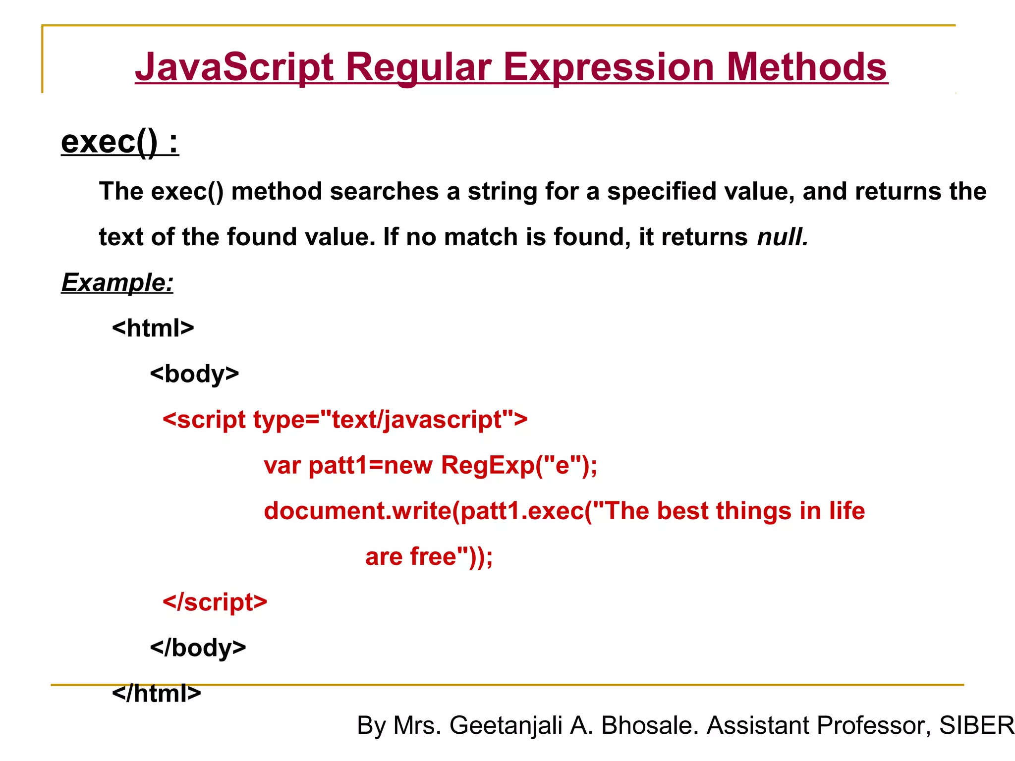 JavaScript Regular Expression Methods
exec() :
  The exec() method searches a string for a specified value, and returns the
  text of the found value. If no match is found, it returns null.
Example:
   <html>
      <body>
       <script type="text/javascript">
                var patt1=new RegExp("e");
                document.write(patt1.exec("The best things in life
                         are free"));
       </script>
      </body>
   </html>
                        By Mrs. Geetanjali A. Bhosale. Assistant Professor, SIBER
 