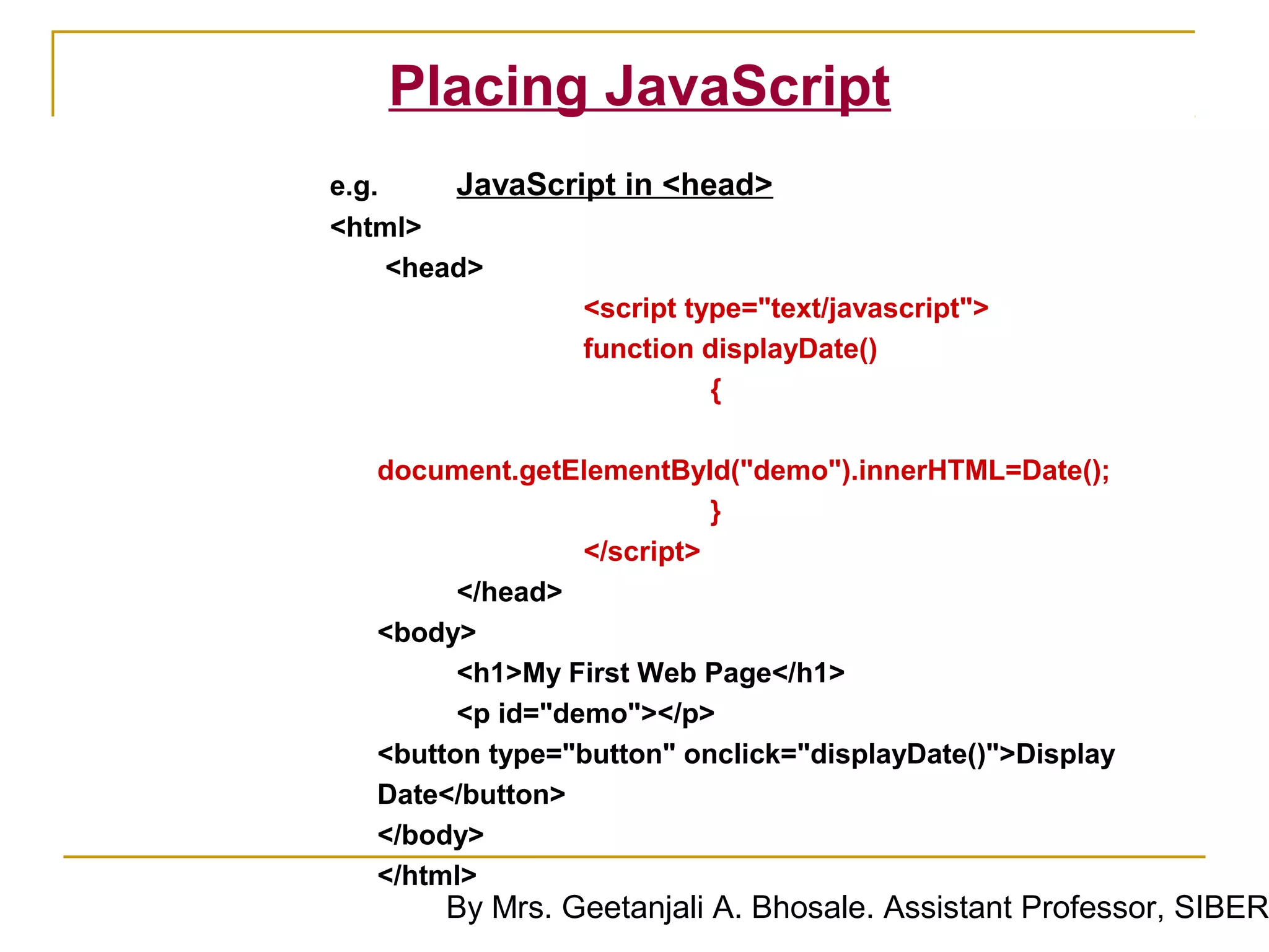 Placing JavaScript
e.g.     JavaScript in <head>
<html>
     <head>
                 <script type="text/javascript">
                 function displayDate()
                           {

   document.getElementById("demo").innerHTML=Date();
                            }
                  </script>
         </head>
   <body>
         <h1>My First Web Page</h1>
         <p id="demo"></p>
   <button type="button" onclick="displayDate()">Display
   Date</button>
   </body>
   </html>
        By Mrs. Geetanjali A. Bhosale. Assistant Professor, SIBER
 