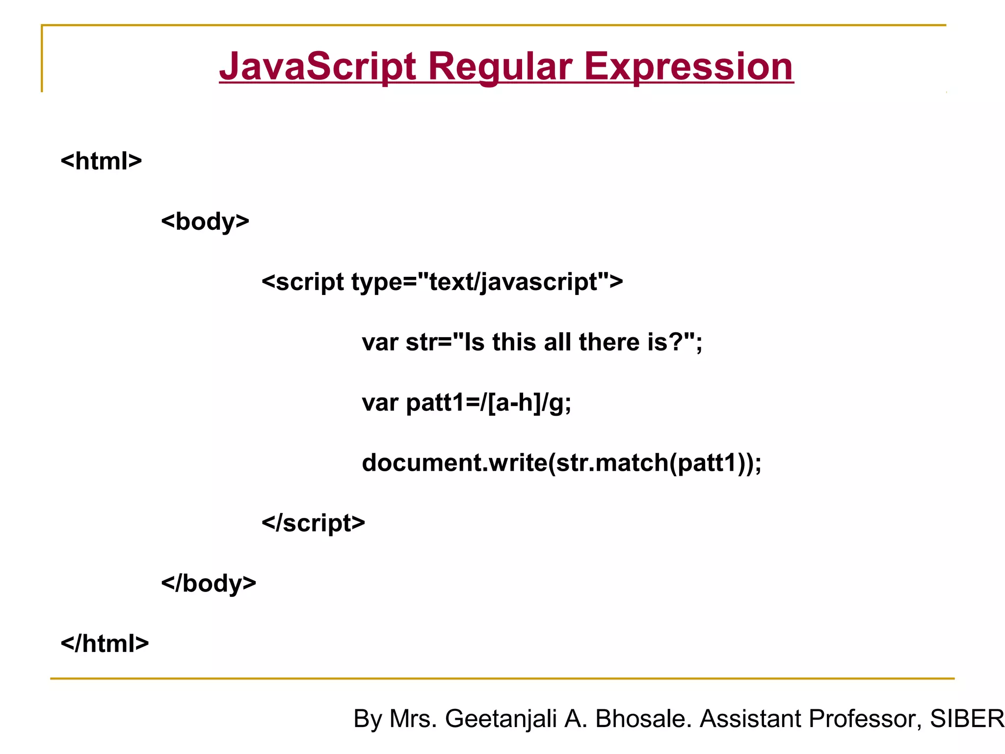JavaScript Regular Expression

<html>

          <body>

                    <script type="text/javascript">

                            var str="Is this all there is?";

                            var patt1=/[a-h]/g;

                            document.write(str.match(patt1));

                    </script>

          </body>

</html>

                           By Mrs. Geetanjali A. Bhosale. Assistant Professor, SIBER
 