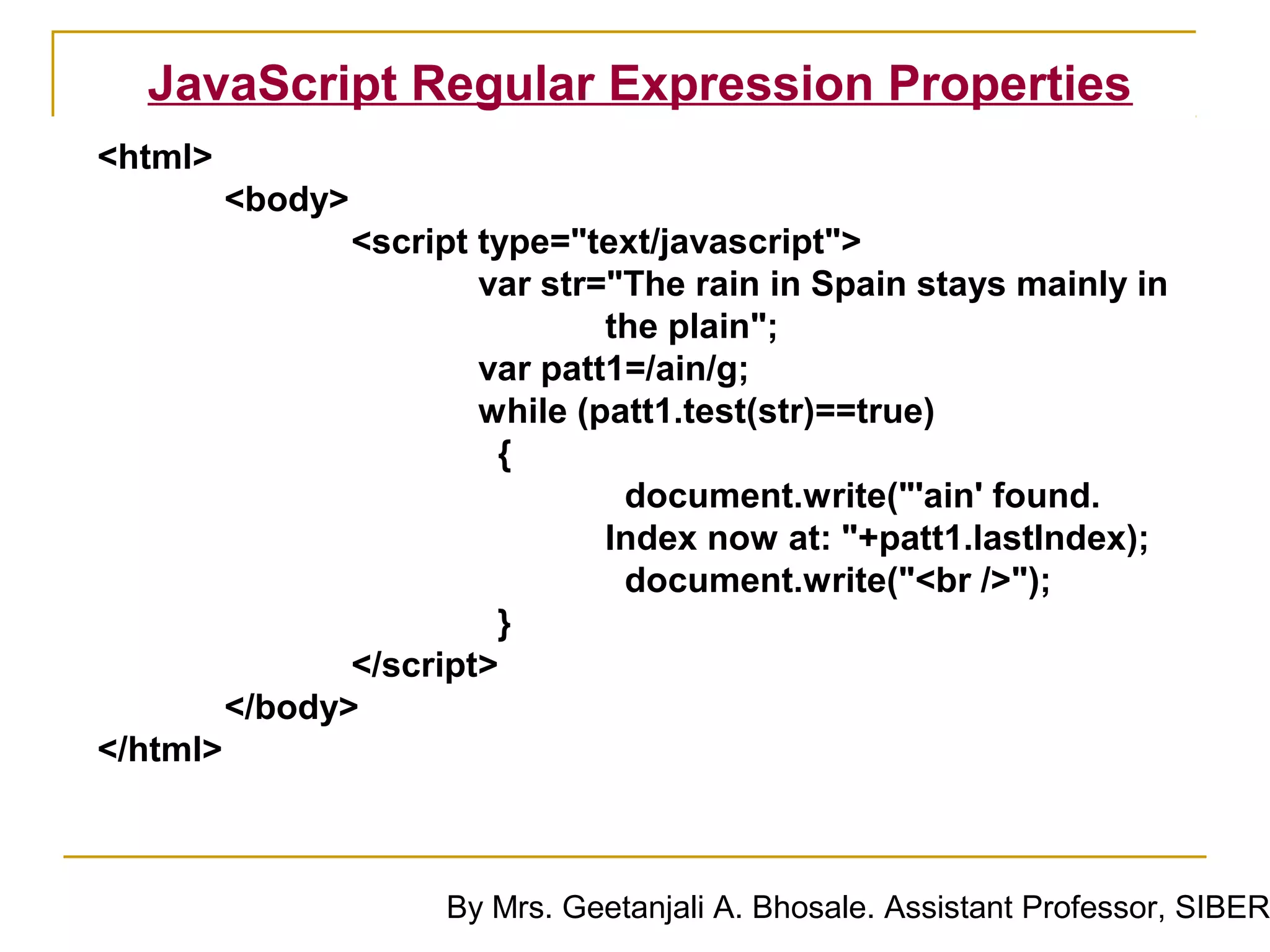 JavaScript Regular Expression Properties
<html>
          <body>
                 <script type="text/javascript">
                         var str="The rain in Spain stays mainly in
                                 the plain";
                         var patt1=/ain/g;
                         while (patt1.test(str)==true)
                          {
                                  document.write("'ain' found.
                                 Index now at: "+patt1.lastIndex);
                                  document.write("<br />");
                          }
                 </script>
          </body>
</html>



                       By Mrs. Geetanjali A. Bhosale. Assistant Professor, SIBER
 