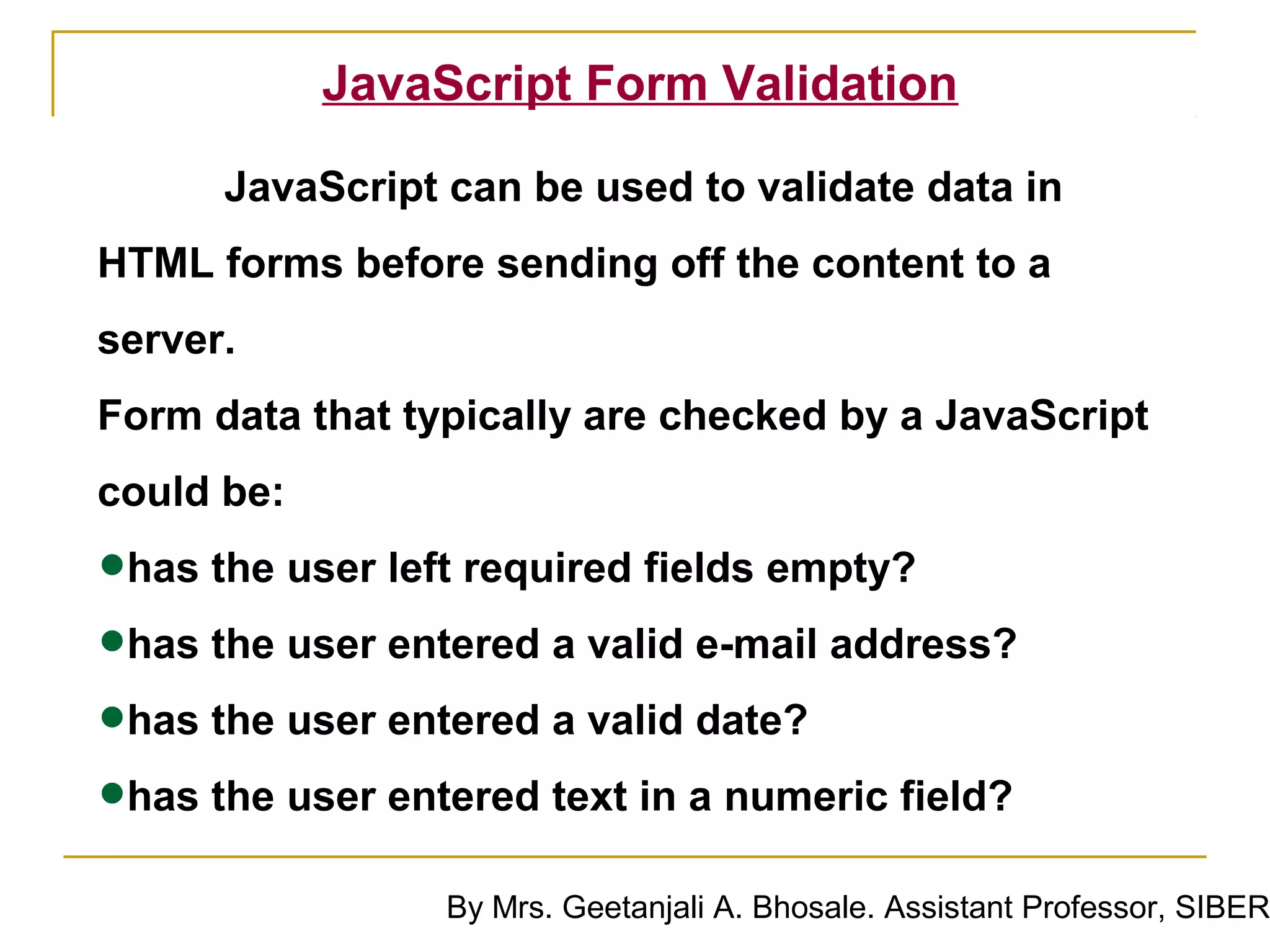 JavaScript Form Validation

      JavaScript can be used to validate data in
HTML forms before sending off the content to a
server.
Form data that typically are checked by a JavaScript
could be:

•has the user left required fields empty?
•has the user entered a valid e-mail address?
•has the user entered a valid date?
•has the user entered text in a numeric field?
                 By Mrs. Geetanjali A. Bhosale. Assistant Professor, SIBER
 