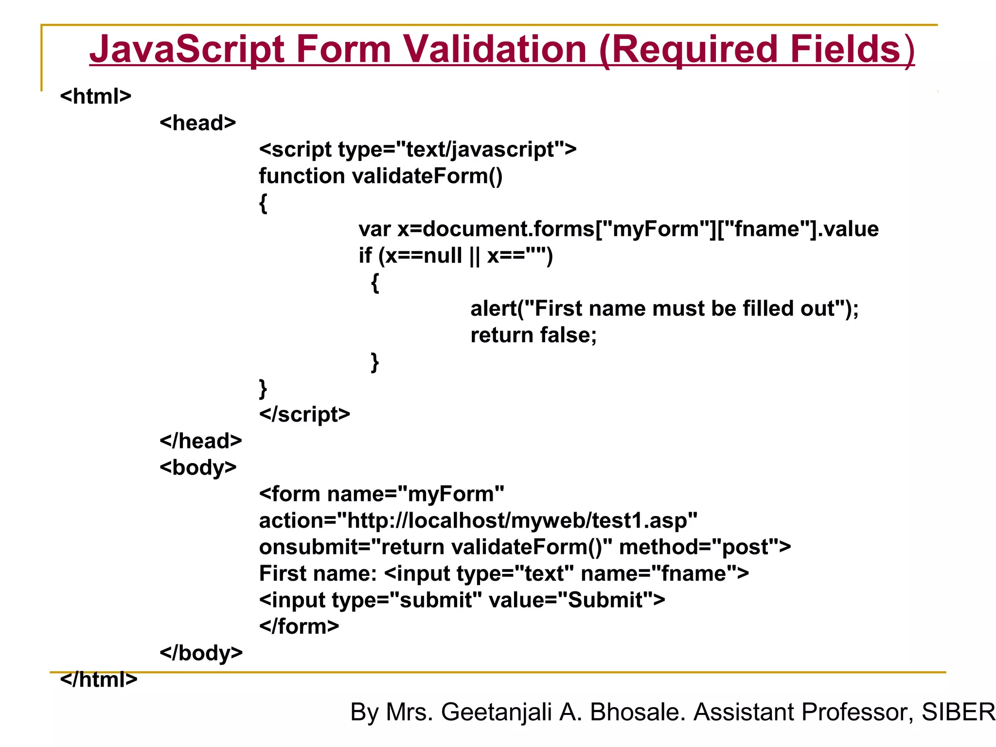 JavaScript Form Validation (Required Fields)
<html>
          <head>
                    <script type="text/javascript">
                    function validateForm()
                    {
                              var x=document.forms["myForm"]["fname"].value
                              if (x==null || x=="")
                                {
                                          alert("First name must be filled out");
                                          return false;
                                }
                    }
                    </script>
          </head>
          <body>
                    <form name="myForm"
                    action="http://localhost/myweb/test1.asp"
                    onsubmit="return validateForm()" method="post">
                    First name: <input type="text" name="fname">
                    <input type="submit" value="Submit">
                    </form>
          </body>
</html>
                            By Mrs. Geetanjali A. Bhosale. Assistant Professor, SIBER
 