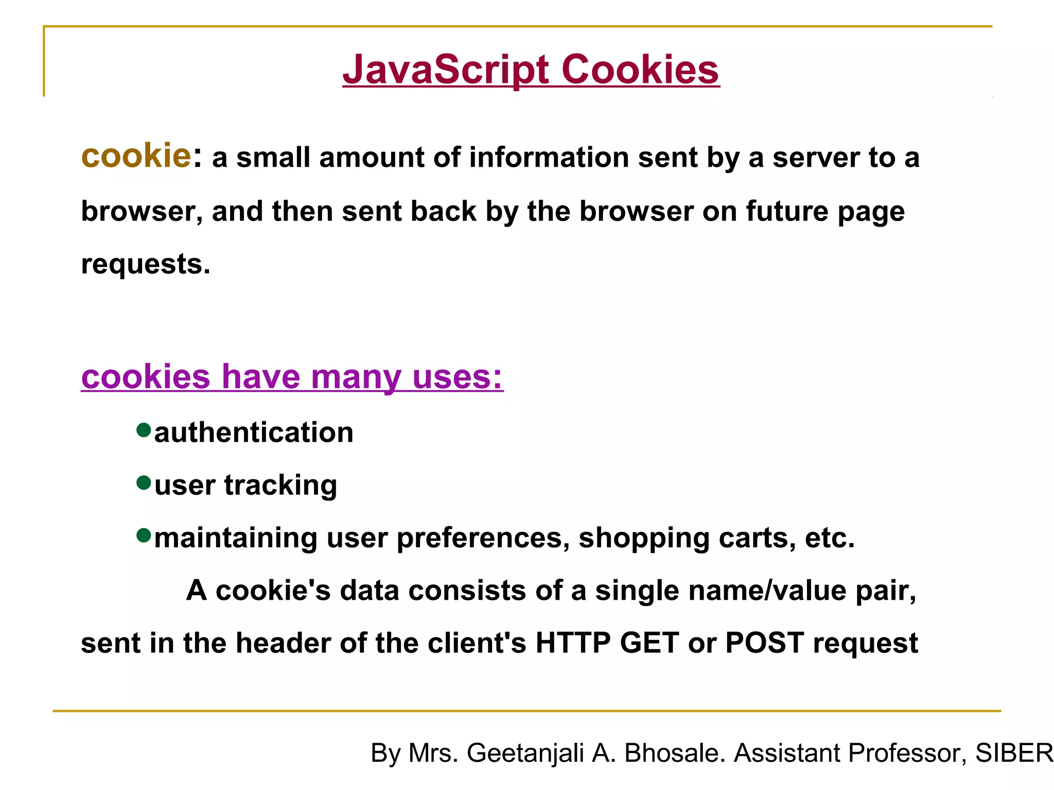 JavaScript Cookies

cookie: a small amount of information sent by a server to a
browser, and then sent back by the browser on future page
requests.


cookies have many uses:
   •authentication
   •user tracking
   •maintaining user preferences, shopping carts, etc.
       A cookie's data consists of a single name/value pair,
sent in the header of the client's HTTP GET or POST request


                    By Mrs. Geetanjali A. Bhosale. Assistant Professor, SIBER
 