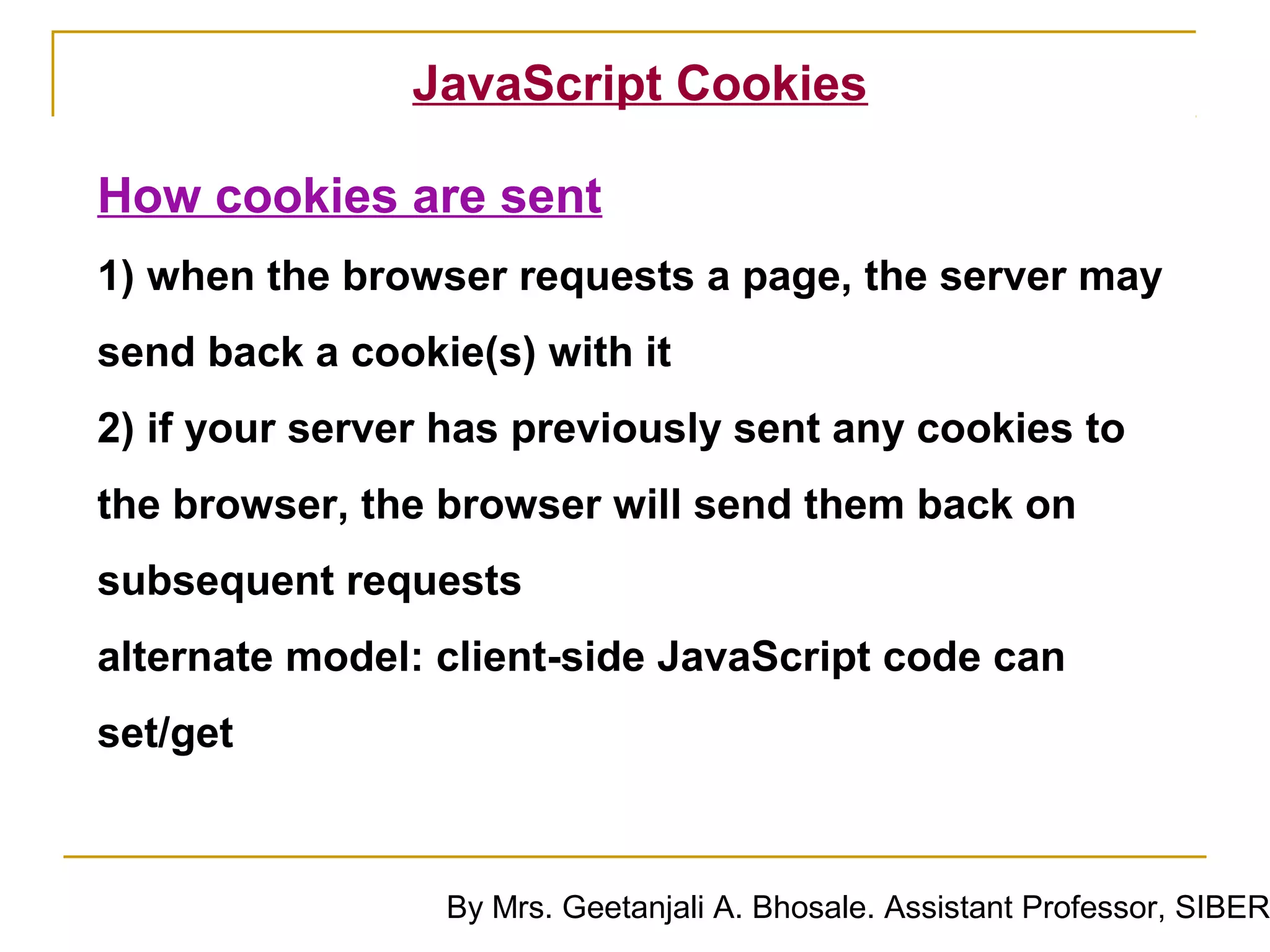 JavaScript Cookies

How cookies are sent
1) when the browser requests a page, the server may
send back a cookie(s) with it
2) if your server has previously sent any cookies to
the browser, the browser will send them back on
subsequent requests
alternate model: client-side JavaScript code can
set/get



                 By Mrs. Geetanjali A. Bhosale. Assistant Professor, SIBER
 