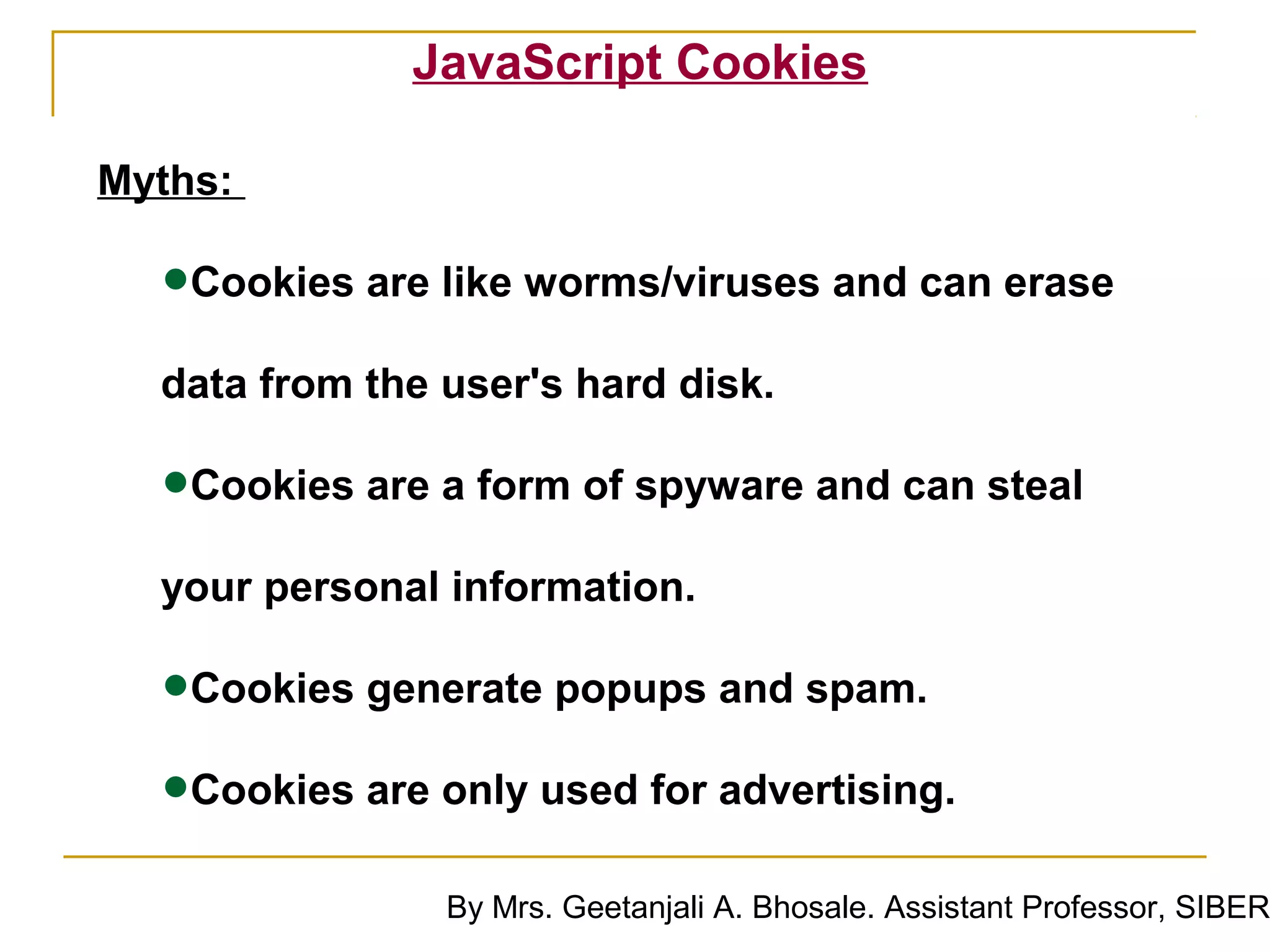 JavaScript Cookies

Myths:

  •Cookies are like worms/viruses and can erase
  data from the user's hard disk.

  •Cookies are a form of spyware and can steal
  your personal information.

  •Cookies generate popups and spam.
  •Cookies are only used for advertising.
                By Mrs. Geetanjali A. Bhosale. Assistant Professor, SIBER
 