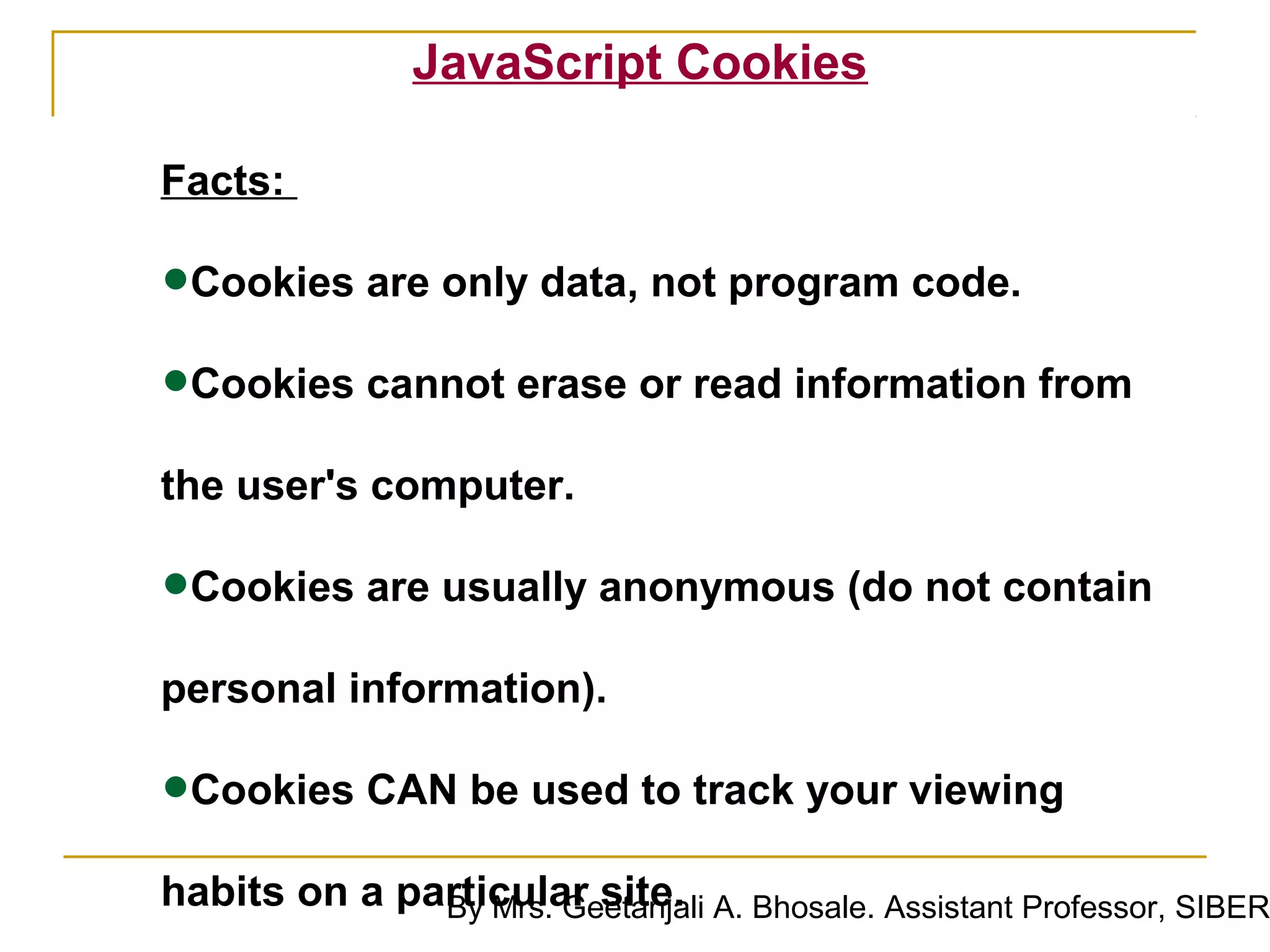 JavaScript Cookies

Facts:

•Cookies are only data, not program code.
•Cookies cannot erase or read information from
the user's computer.

•Cookies are usually anonymous (do not contain
personal information).

•Cookies CAN be used to track your viewing
habits on a particular site. A. Bhosale. Assistant Professor, SIBER
              By Mrs. Geetanjali
 