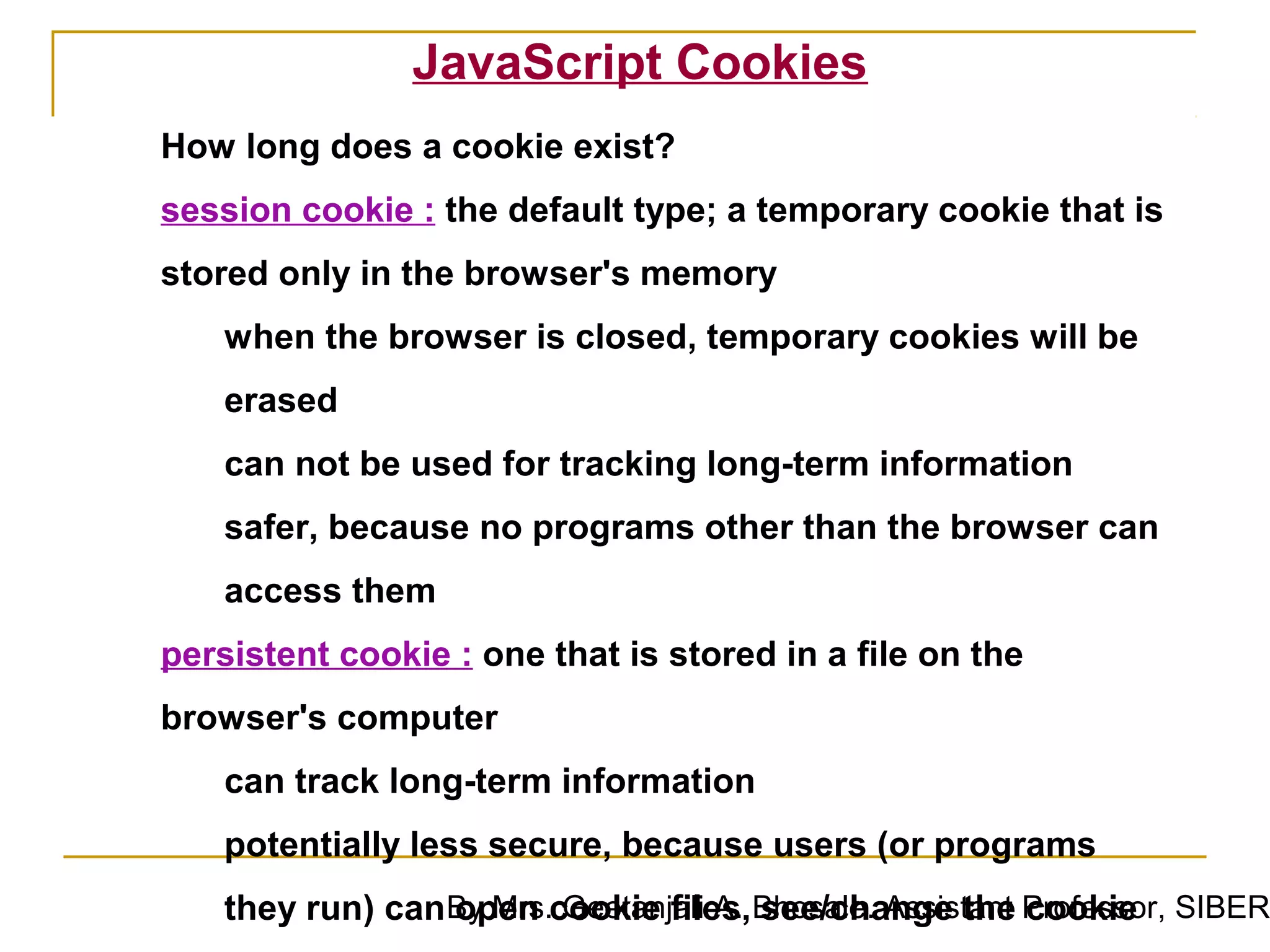 JavaScript Cookies
How long does a cookie exist?
session cookie : the default type; a temporary cookie that is
stored only in the browser's memory
    when the browser is closed, temporary cookies will be
    erased
    can not be used for tracking long-term information
    safer, because no programs other than the browser can
    access them
persistent cookie : one that is stored in a file on the
browser's computer
    can track long-term information
    potentially less secure, because users (or programs
    they run) can By Mrs.cookie files,Bhosale. Assistant Professor, SIBER
                  open Geetanjali A. see/change the cookie
 
