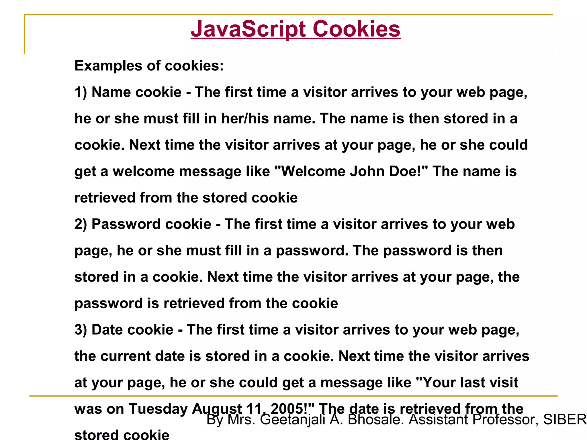 JavaScript Cookies
Examples of cookies:
1) Name cookie - The first time a visitor arrives to your web page,
he or she must fill in her/his name. The name is then stored in a
cookie. Next time the visitor arrives at your page, he or she could
get a welcome message like "Welcome John Doe!" The name is
retrieved from the stored cookie
2) Password cookie - The first time a visitor arrives to your web
page, he or she must fill in a password. The password is then
stored in a cookie. Next time the visitor arrives at your page, the
password is retrieved from the cookie
3) Date cookie - The first time a visitor arrives to your web page,
the current date is stored in a cookie. Next time the visitor arrives
at your page, he or she could get a message like "Your last visit
was on Tuesday August 11, 2005!" The date is retrieved from the
                By Mrs. Geetanjali A. Bhosale. Assistant Professor, SIBER
 