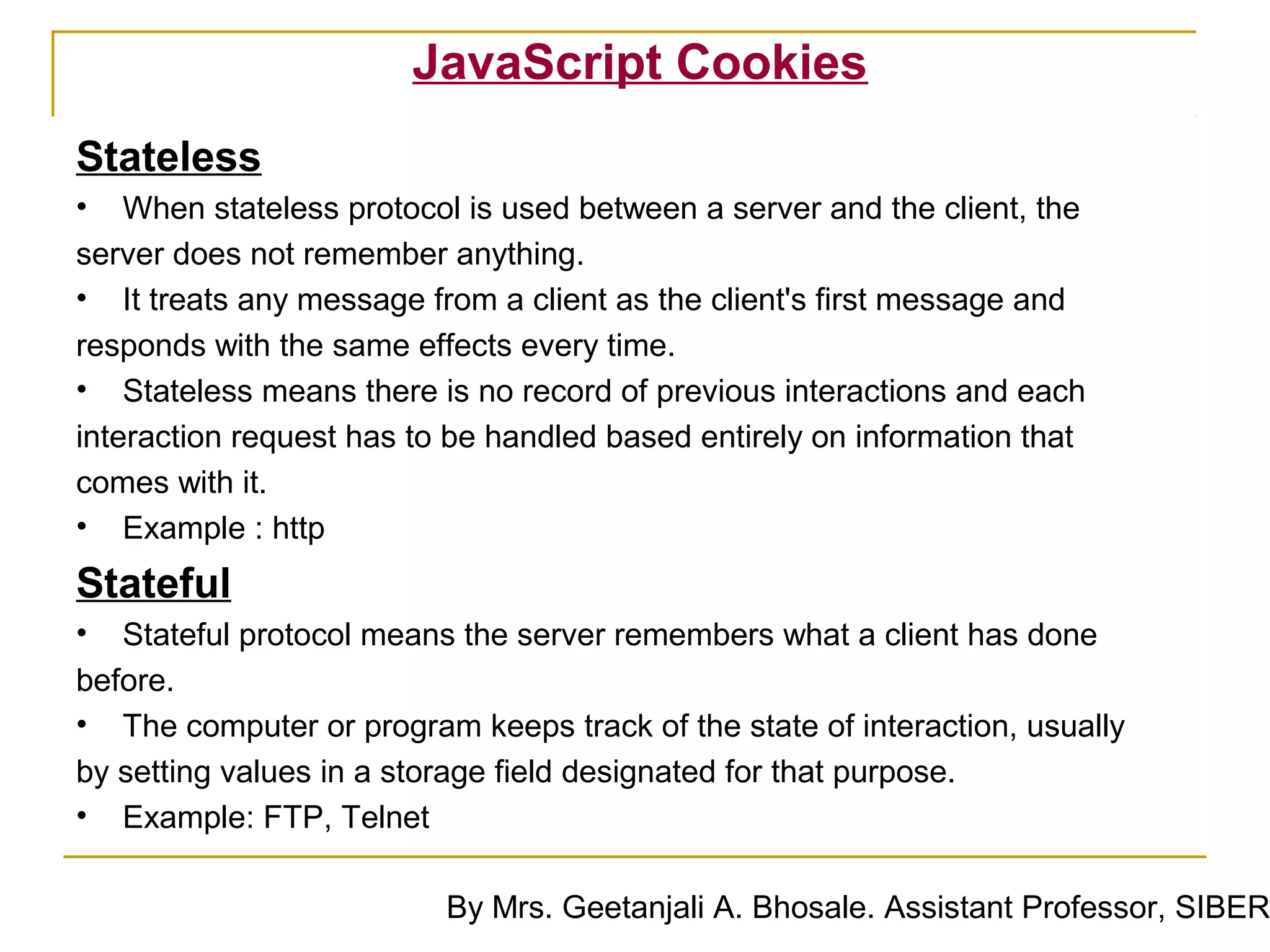 JavaScript Cookies
Stateless
• When stateless protocol is used between a server and the client, the
server does not remember anything.
• It treats any message from a client as the client's first message and
responds with the same effects every time.
• Stateless means there is no record of previous interactions and each
interaction request has to be handled based entirely on information that
comes with it.
• Example : http
Stateful
• Stateful protocol means the server remembers what a client has done
before.
• The computer or program keeps track of the state of interaction, usually
by setting values in a storage field designated for that purpose.
• Example: FTP, Telnet

                          By Mrs. Geetanjali A. Bhosale. Assistant Professor, SIBER
 