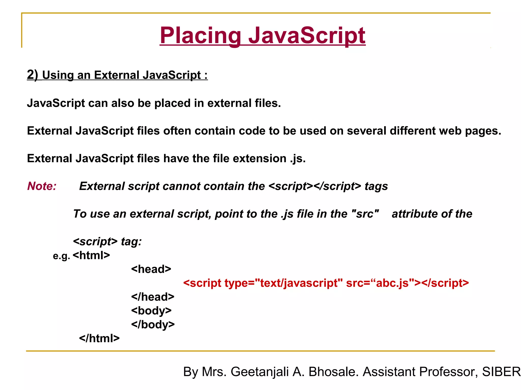 Placing JavaScript
2) Using an External JavaScript :

JavaScript can also be placed in external files.

External JavaScript files often contain code to be used on several different web pages.

External JavaScript files have the file extension .js.

Note:     External script cannot contain the <script></script> tags

        To use an external script, point to the .js file in the "src"   attribute of the

          <script> tag:
     e.g. <html>
                     <head>
                              <script type="text/javascript" src=“abc.js"></script>
                    </head>
                    <body>
                    </body>
          </html>

                              By Mrs. Geetanjali A. Bhosale. Assistant Professor, SIBER
 