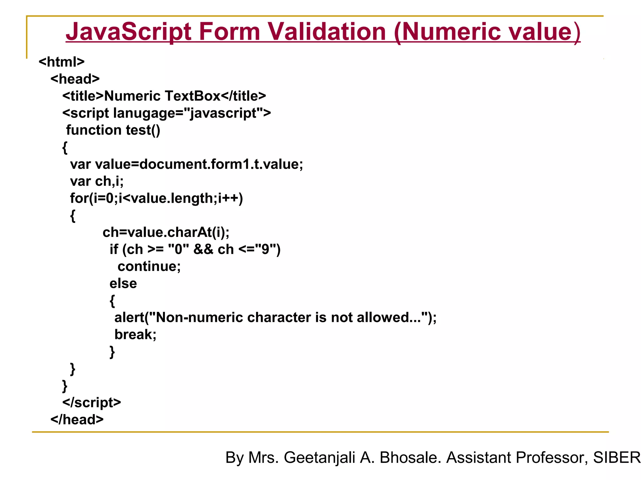 JavaScript Form Validation (Numeric value)
<html>
 <head>
   <title>Numeric TextBox</title>
   <script lanugage="javascript">
    function test()
   {
     var value=document.form1.t.value;
     var ch,i;
     for(i=0;i<value.length;i++)
     {
           ch=value.charAt(i);
            if (ch >= "0" && ch <="9")
              continue;
            else
            {
             alert("Non-numeric character is not allowed...");
             break;
            }
     }
   }
   </script>
 </head>

                             By Mrs. Geetanjali A. Bhosale. Assistant Professor, SIBER
 