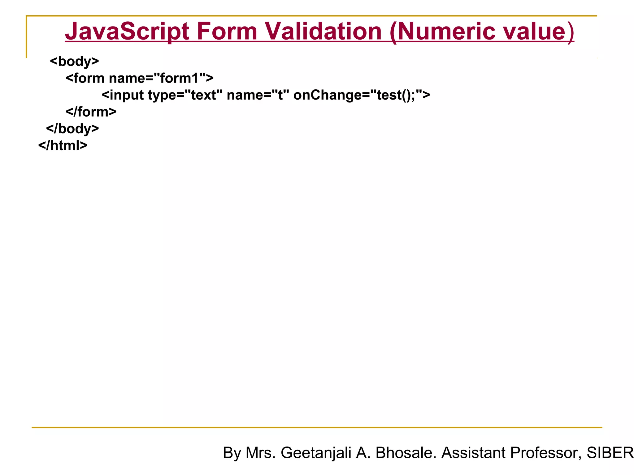 JavaScript Form Validation (Numeric value)
  <body>
    <form name="form1">
         <input type="text" name="t" onChange="test();">
    </form>
 </body>
</html>




                          By Mrs. Geetanjali A. Bhosale. Assistant Professor, SIBER
 