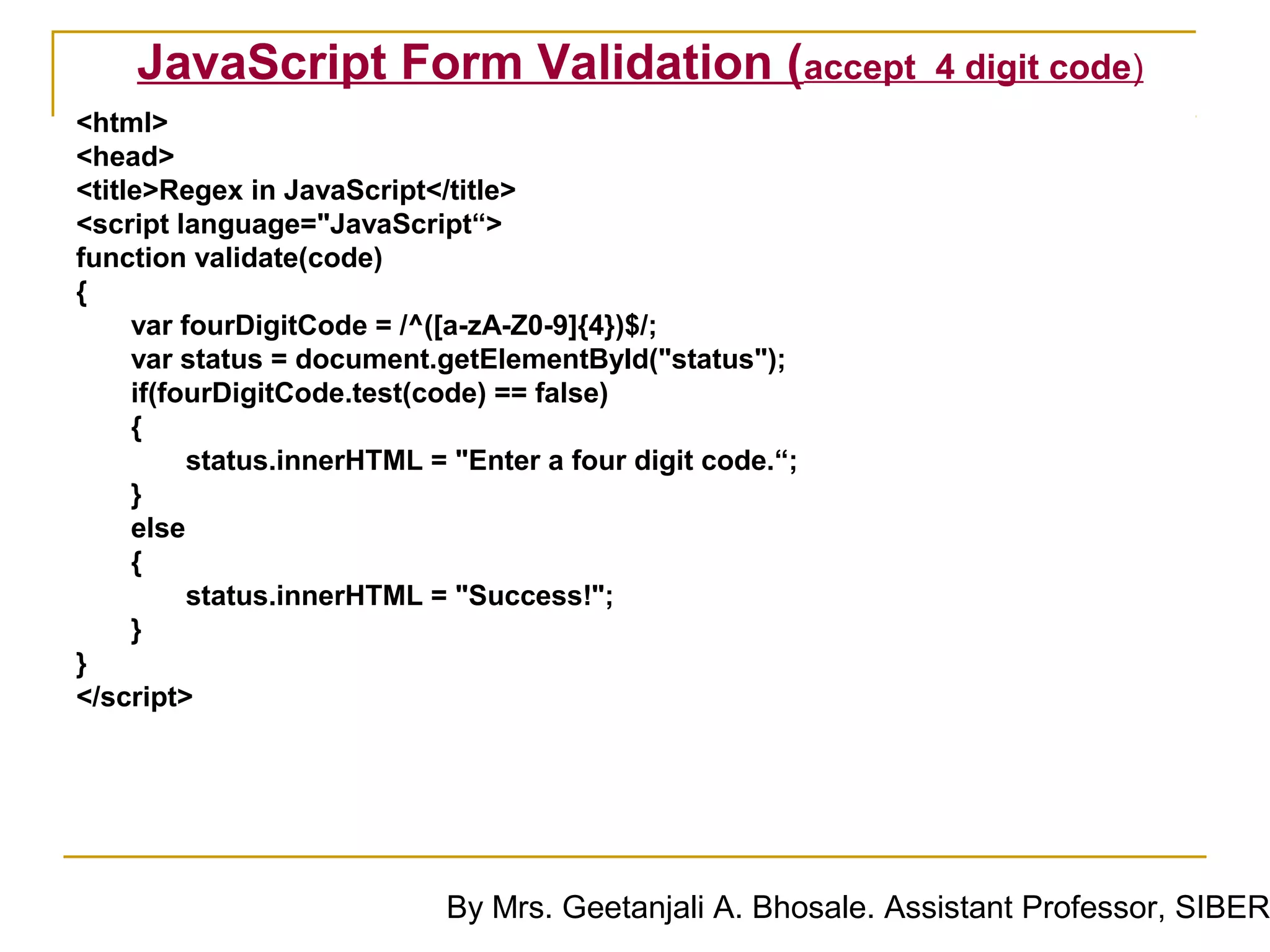 JavaScript Form Validation (accept                       4 digit code)
<html>
<head>
<title>Regex in JavaScript</title>
<script language="JavaScript“>
function validate(code)
{
     var fourDigitCode = /^([a-zA-Z0-9]{4})$/;
     var status = document.getElementById("status");
     if(fourDigitCode.test(code) == false)
     {
          status.innerHTML = "Enter a four digit code.“;
     }
     else
     {
          status.innerHTML = "Success!";
     }
}
</script>




                            By Mrs. Geetanjali A. Bhosale. Assistant Professor, SIBER
 