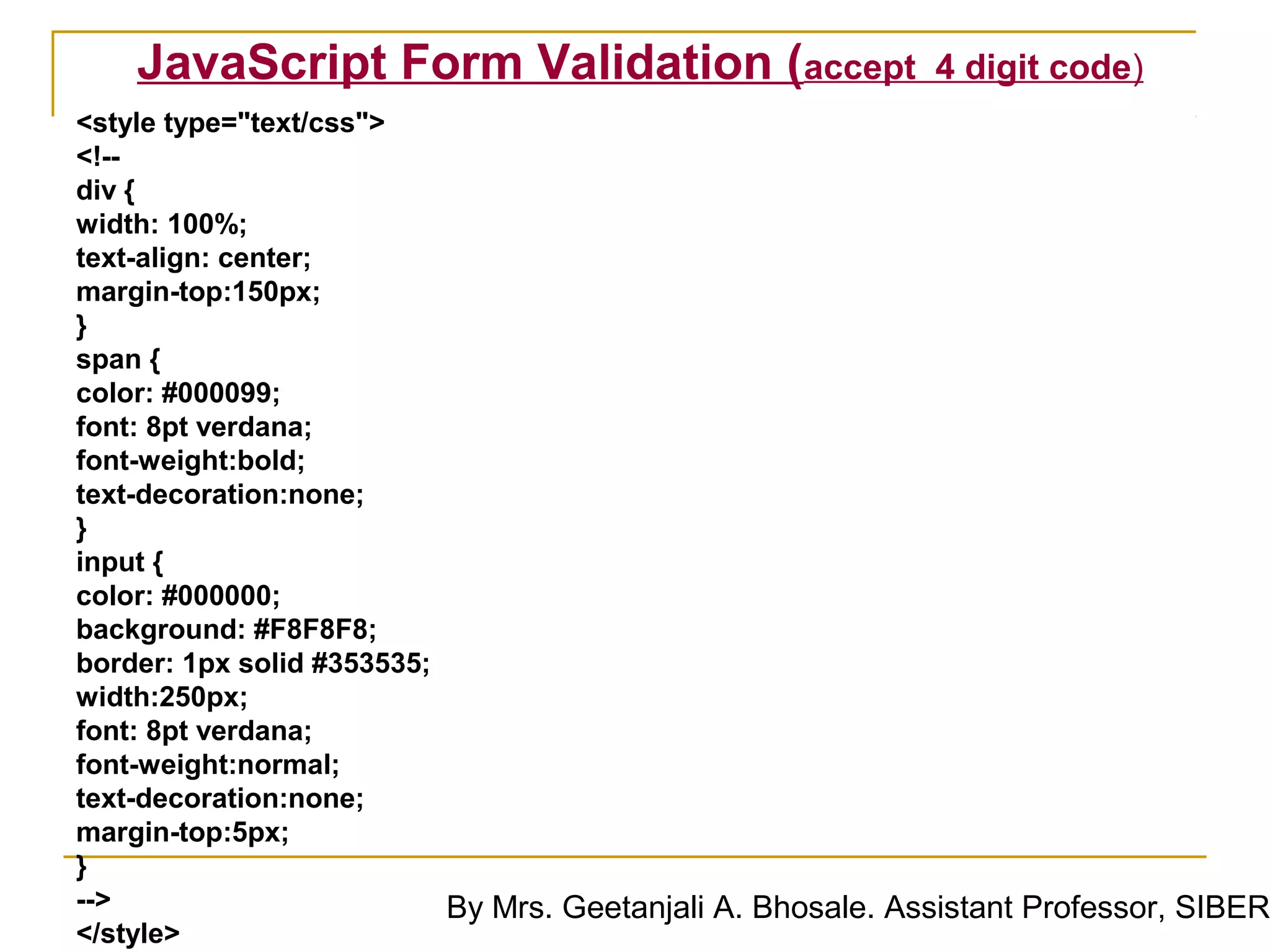 JavaScript Form Validation (accept                      4 digit code)
<style type="text/css">
<!--
div {
width: 100%;
text-align: center;
margin-top:150px;
}
span {
color: #000099;
font: 8pt verdana;
font-weight:bold;
text-decoration:none;
}
input {
color: #000000;
background: #F8F8F8;
border: 1px solid #353535;
width:250px;
font: 8pt verdana;
font-weight:normal;
text-decoration:none;
margin-top:5px;
}
-->                        By Mrs. Geetanjali A. Bhosale. Assistant Professor, SIBER
</style>
 