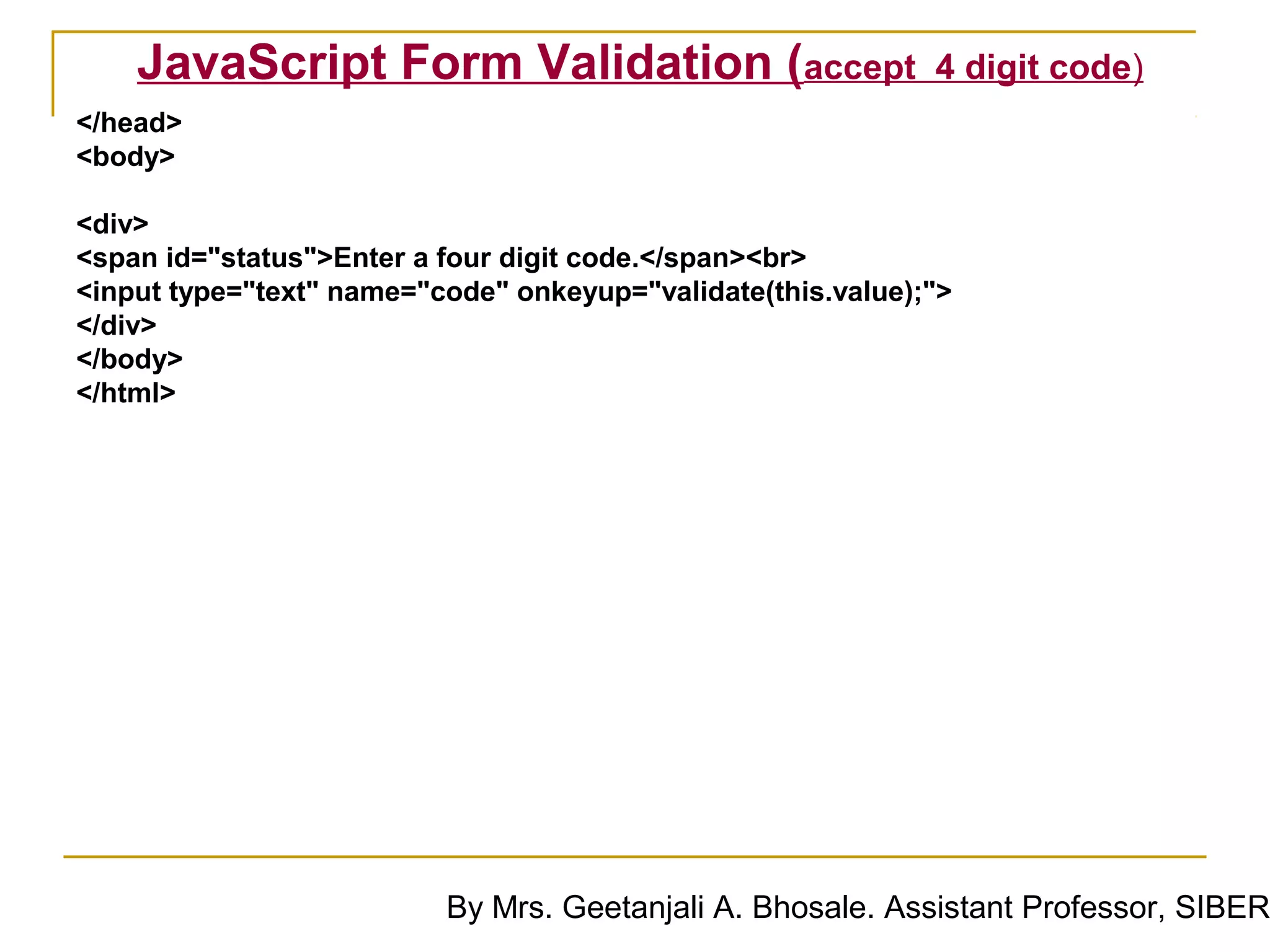JavaScript Form Validation (accept                       4 digit code)
</head>
<body>

<div>
<span id="status">Enter a four digit code.</span><br>
<input type="text" name="code" onkeyup="validate(this.value);">
</div>
</body>
</html>




                          By Mrs. Geetanjali A. Bhosale. Assistant Professor, SIBER
 