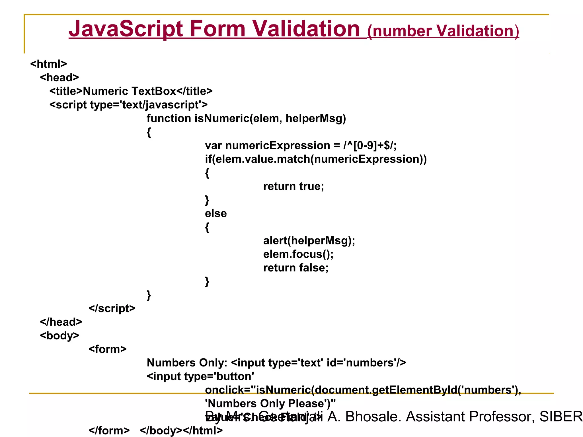 JavaScript Form Validation (number Validation)
<html>
 <head>
   <title>Numeric TextBox</title>
   <script type='text/javascript'>
                      function isNumeric(elem, helperMsg)
                      {
                                  var numericExpression = /^[0-9]+$/;
                                  if(elem.value.match(numericExpression))
                                  {
                                             return true;
                                  }
                                  else
                                  {
                                             alert(helperMsg);
                                             elem.focus();
                                             return false;
                                  }
                      }
           </script>
 </head>
 <body>
           <form>
                      Numbers Only: <input type='text' id='numbers'/>
                      <input type='button'
                                  onclick="isNumeric(document.getElementById('numbers'),
                                  'Numbers Only Please')"
                                  By Mrs. Geetanjali A. Bhosale. Assistant Professor,
                                  value='Check Field' />                                   SIBER
           </form> </body></html>
 