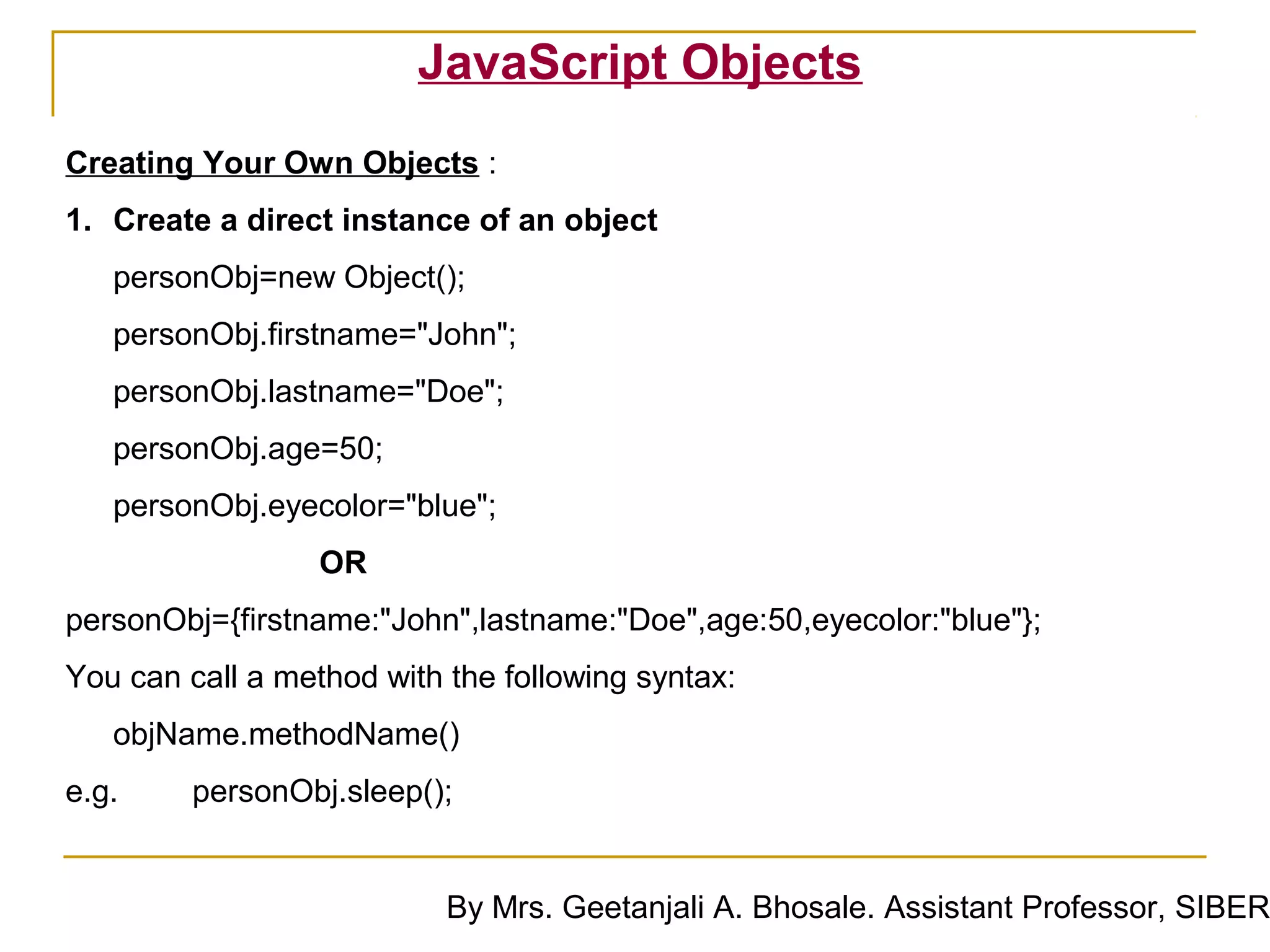 JavaScript Objects
Creating Your Own Objects :
1. Create a direct instance of an object
   personObj=new Object();
   personObj.firstname="John";
   personObj.lastname="Doe";
   personObj.age=50;
   personObj.eyecolor="blue";
                  OR
personObj={firstname:"John",lastname:"Doe",age:50,eyecolor:"blue"};
You can call a method with the following syntax:
   objName.methodName()
e.g.     personObj.sleep();


                           By Mrs. Geetanjali A. Bhosale. Assistant Professor, SIBER
 