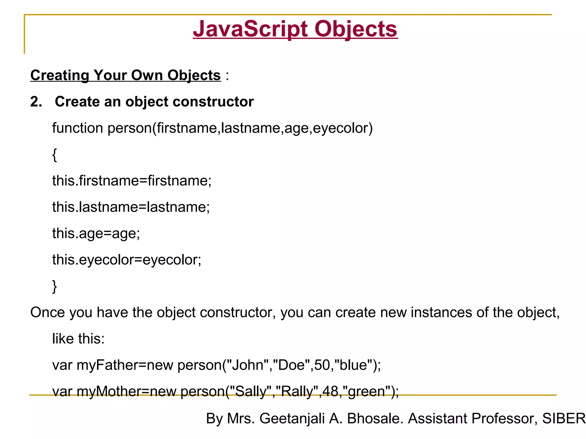 JavaScript Objects
Creating Your Own Objects :
2. Create an object constructor
   function person(firstname,lastname,age,eyecolor)
   {
   this.firstname=firstname;
   this.lastname=lastname;
   this.age=age;
   this.eyecolor=eyecolor;
   }
Once you have the object constructor, you can create new instances of the object,
   like this:
   var myFather=new person("John","Doe",50,"blue");
   var myMother=new person("Sally","Rally",48,"green");
                             By Mrs. Geetanjali A. Bhosale. Assistant Professor, SIBER
 