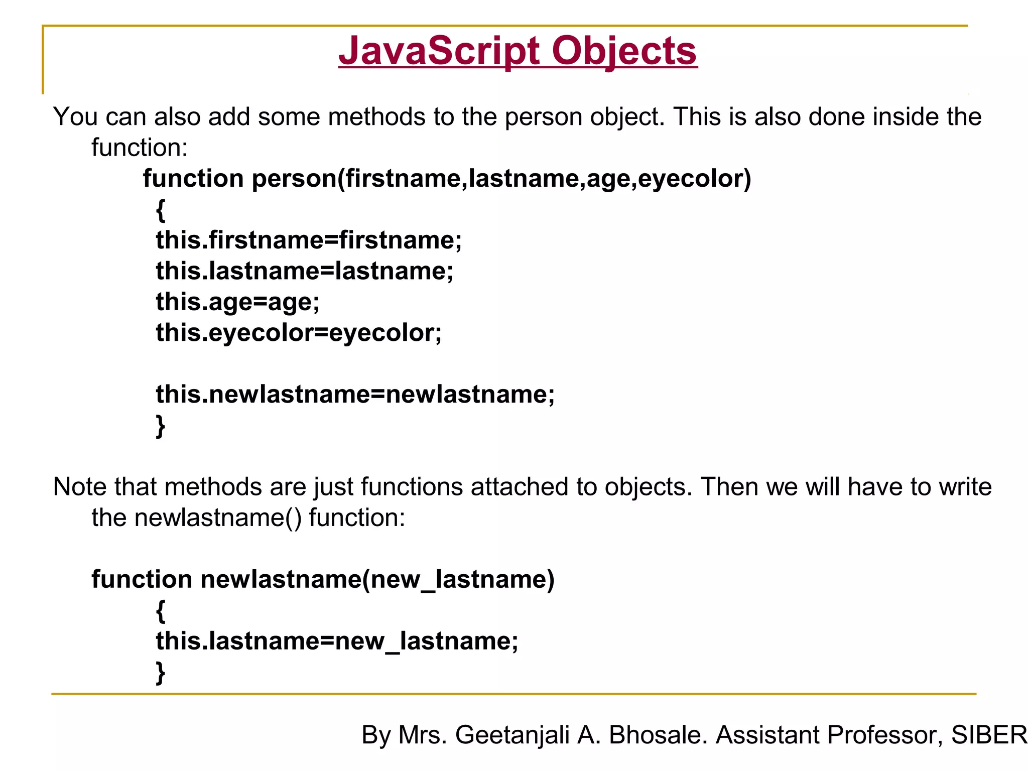 JavaScript Objects
You can also add some methods to the person object. This is also done inside the
   function:
       function person(firstname,lastname,age,eyecolor)
         {
         this.firstname=firstname;
         this.lastname=lastname;
         this.age=age;
         this.eyecolor=eyecolor;

         this.newlastname=newlastname;
         }

Note that methods are just functions attached to objects. Then we will have to write
   the newlastname() function:

   function newlastname(new_lastname)
        {
        this.lastname=new_lastname;
        }

                           By Mrs. Geetanjali A. Bhosale. Assistant Professor, SIBER
 