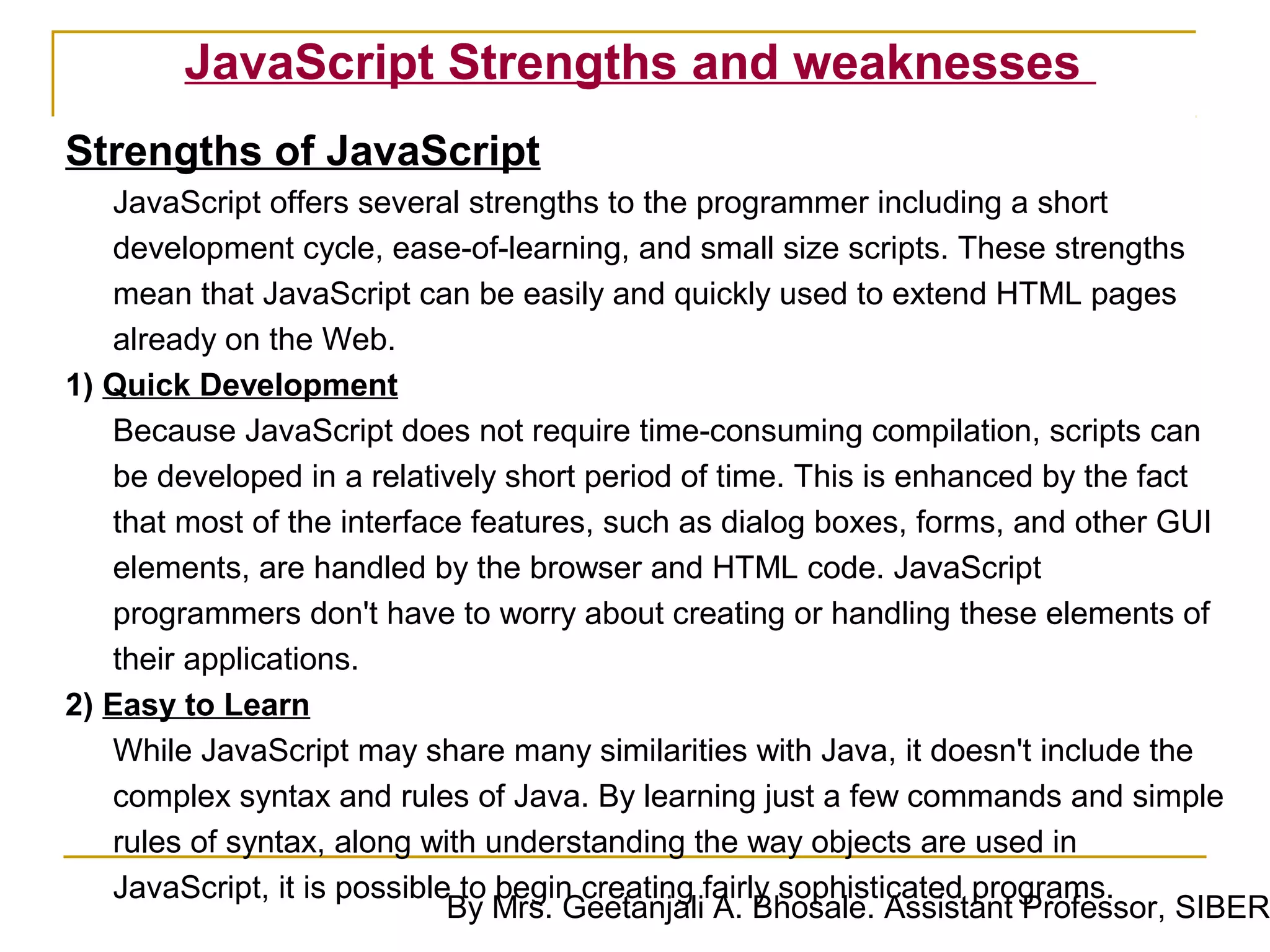 JavaScript Strengths and weaknesses
Strengths of JavaScript
   JavaScript offers several strengths to the programmer including a short
   development cycle, ease-of-learning, and small size scripts. These strengths
   mean that JavaScript can be easily and quickly used to extend HTML pages
   already on the Web.
1) Quick Development
   Because JavaScript does not require time-consuming compilation, scripts can
   be developed in a relatively short period of time. This is enhanced by the fact
   that most of the interface features, such as dialog boxes, forms, and other GUI
   elements, are handled by the browser and HTML code. JavaScript
   programmers don't have to worry about creating or handling these elements of
   their applications.
2) Easy to Learn
   While JavaScript may share many similarities with Java, it doesn't include the
   complex syntax and rules of Java. By learning just a few commands and simple
   rules of syntax, along with understanding the way objects are used in
   JavaScript, it is possible to begin creating fairly sophisticated programs.
                             By Mrs. Geetanjali A. Bhosale. Assistant Professor, SIBER
 