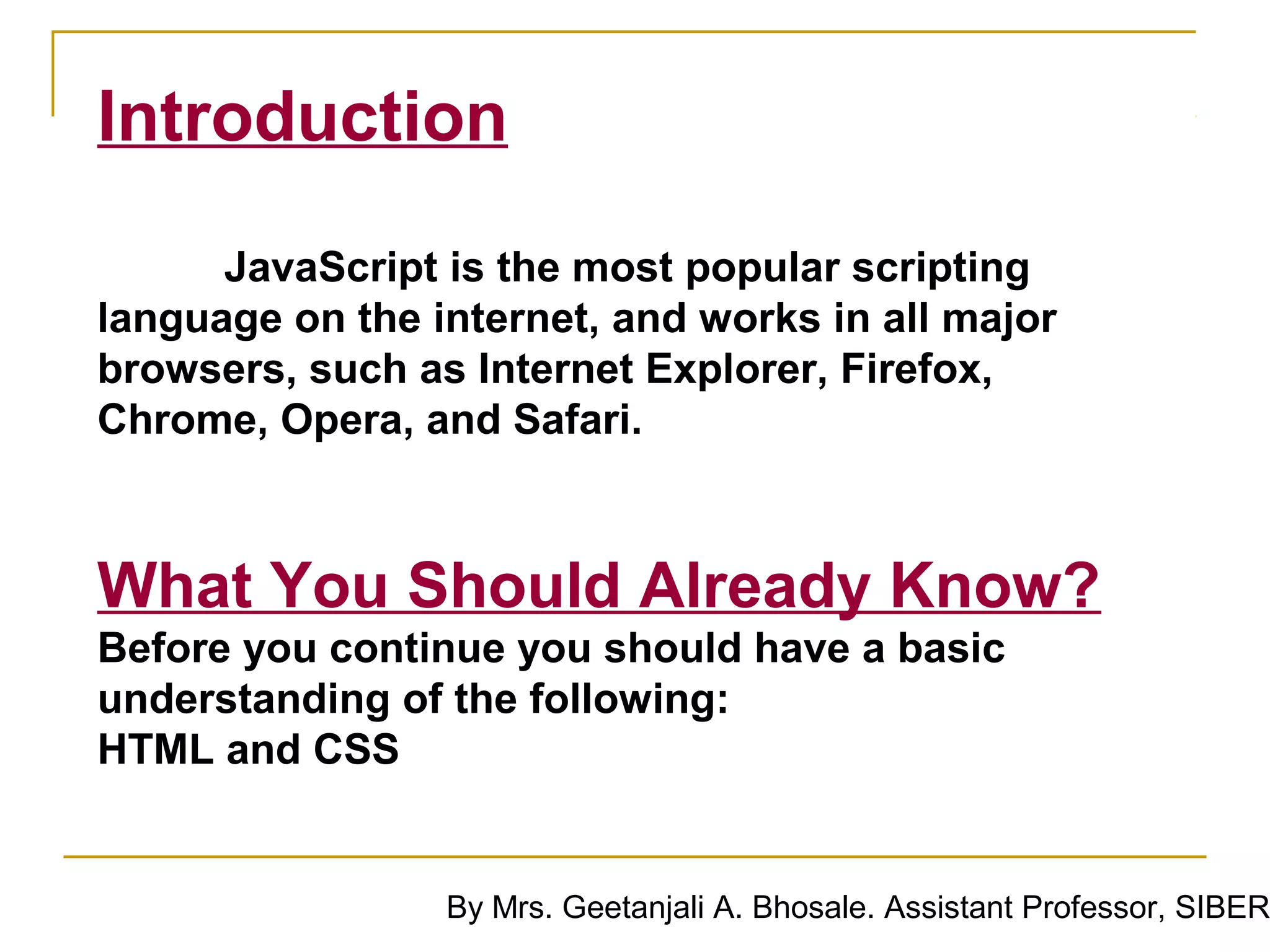 Introduction
      JavaScript is the most popular scripting
language on the internet, and works in all major
browsers, such as Internet Explorer, Firefox,
Chrome, Opera, and Safari.



What You Should Already Know?
Before you continue you should have a basic
understanding of the following:
HTML and CSS


                 By Mrs. Geetanjali A. Bhosale. Assistant Professor, SIBER
 