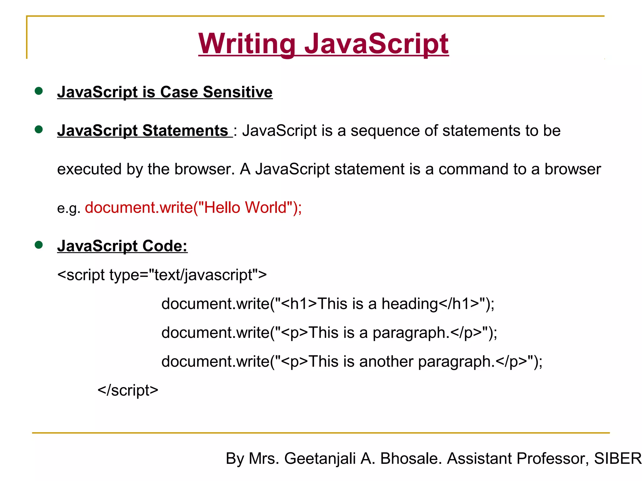 Writing JavaScript
•   JavaScript is Case Sensitive

•   JavaScript Statements : JavaScript is a sequence of statements to be

    executed by the browser. A JavaScript statement is a command to a browser

    e.g. document.write("Hello World");


•   JavaScript Code:
    <script type="text/javascript">
                     document.write("<h1>This is a heading</h1>");
                     document.write("<p>This is a paragraph.</p>");
                     document.write("<p>This is another paragraph.</p>");
         </script>



                             By Mrs. Geetanjali A. Bhosale. Assistant Professor, SIBER
 