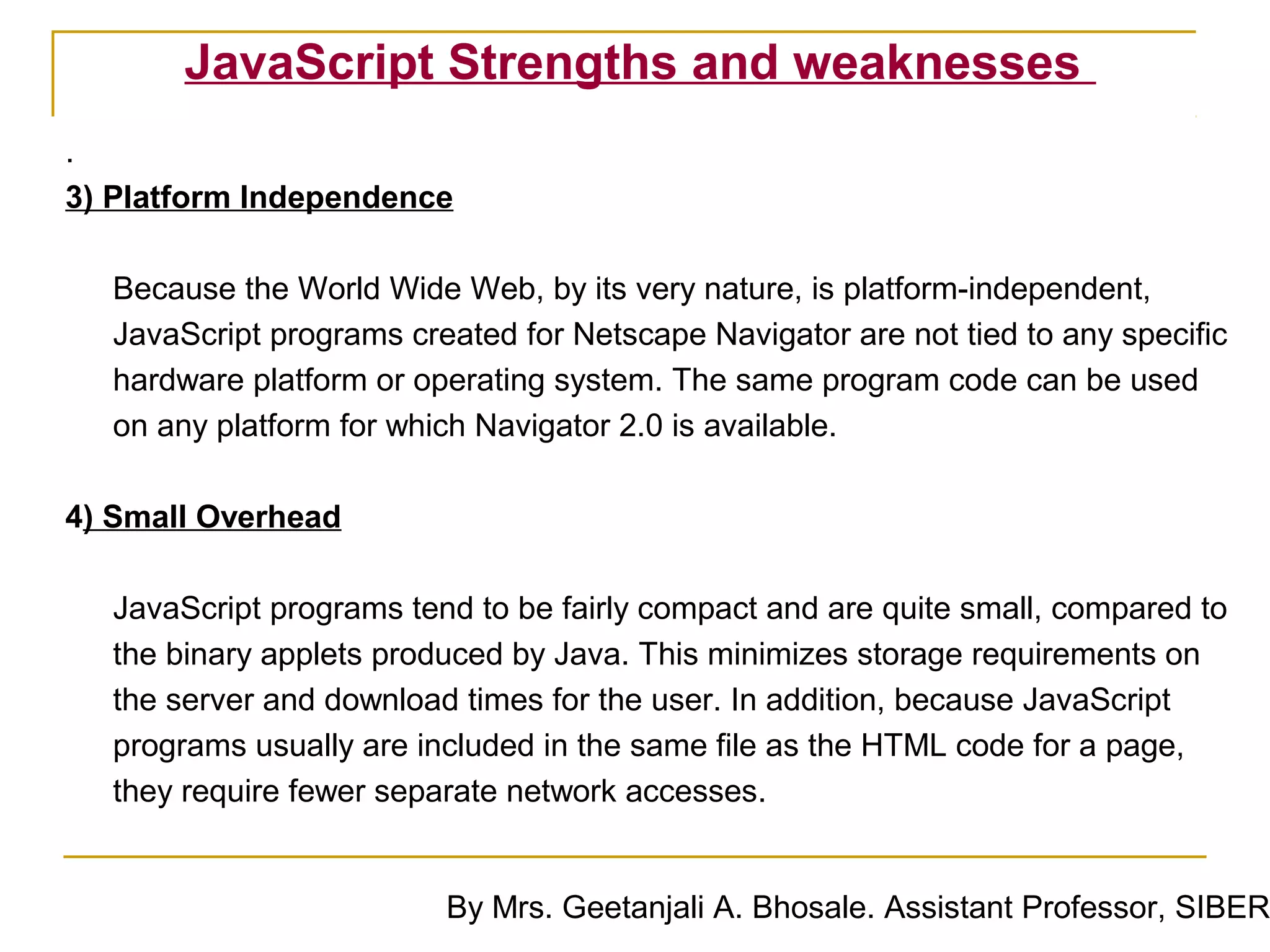 JavaScript Strengths and weaknesses
.
3) Platform Independence

  Because the World Wide Web, by its very nature, is platform-independent,
  JavaScript programs created for Netscape Navigator are not tied to any specific
  hardware platform or operating system. The same program code can be used
  on any platform for which Navigator 2.0 is available.

4) Small Overhead

  JavaScript programs tend to be fairly compact and are quite small, compared to
  the binary applets produced by Java. This minimizes storage requirements on
  the server and download times for the user. In addition, because JavaScript
  programs usually are included in the same file as the HTML code for a page,
  they require fewer separate network accesses.


                         By Mrs. Geetanjali A. Bhosale. Assistant Professor, SIBER
 